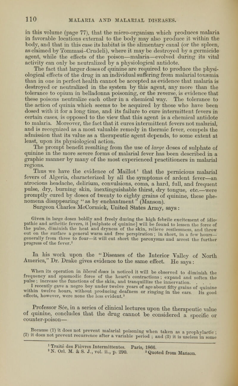 in this volume (page 77), that the micro-organism which produces malaria in favorable locations external to the body may also produce it within the body, and that in this case its habitat is the alimentary canal (or the sjjleen, as claimed by Tommasi-Crudeli), where it may be destroyed by a germicide agent, while the effects of the poison—malaria—evolved during its vital activity can only be neutralized by a physiological antidote. The fact that larger doses of quinine are required to produce the physi- ological effects of the drug in an individual suffering from malarial toxsemia than in one in perfect health cannot be accepted as evidence that malaria is destroyed or neutralized in the system by this agent, any more than the tolerance to opium in belladonna poisoning, or the reverse, is evidence that these poisons neutralize each other in a chemical way. The tolerance to the action of quinia which seems to be acquired by those who have been dosed with it for a long time, and its failure to cure intermittent fevers in certain cases, is opposed to the view that this agent is a chemical antidote to malaria. Moreover, the fact that it cures intermittent fevers not malarial, and is recognized as a most valuable remedy in thermic fever, compels the admission that its value as a therapeutic agent depends, to some extent at least, upon its physiological action. The prompt benefit resulting from the use of large doses of sulphate of quinine in the more severe forms of malarial fever has been described in a graphic manner by many of the most experienced practitioners in malarial regions. Thus we have the evidence of Maillot1 that the pernicious malarial fevers of Algeria, characterized by all the symptoms of ardent fever—an atrocious headache, delirium, convulsions, coma, a hard, full, and frequent pulse, dry, burning skin, inextinguishable thirst, dry tongue, etc.—were promptly cured by doses of twenty to eighty grains of quinine, these phe- nomena disappearing as by enchantment  (Manson). Surgeon Charles McCormick, United States Army, says : Given in large doses boldly and freely during the high febrile excitement of idio- pathic and arthritic fevers, it [sulphate of quinine] will be found to lessen tbe force of the pulse, diminish the heat and dryness of the skin, relieve restlessness, and throw- out on the surface a general warm and free perspiration; in short, in a few hours— generally from three to four—it will cut short the paroxysms and arrest the further progress of the fever.2 In his work upon the Diseases of the Interior Valley of North America, Dr. Drake gives evidence to the same effect. He says: When its operation in liberal doses is noticed it will be observed to diminish the frequency and spasmodic force of the heart's contractions ; expand and soften the pulse; increase the functions of the skin, and tranquillize the innervation. _ I recently gave a negro boy under twelve years of age about fifty grains of quinine within twelve hours, without producing deafness or ringing in the ears. Its good effects, however, were none the less evident.3 Professor See, in a series of clinical lectures upon the therapeutic value of quinine, concludes that the drug cannot be considered a specific or counter-poison— Because (1) it does not prevent malarial poisoning when taken as a prophylactic : {£) it does not prevent recurrence after a variable period ; and (3) it is useless in some 1 Traite des Fievres Intermittentes. Paris, 1866. 2 N. Orl. M. & S. J., vol. ii., p. 290. »Quoted from Manson.