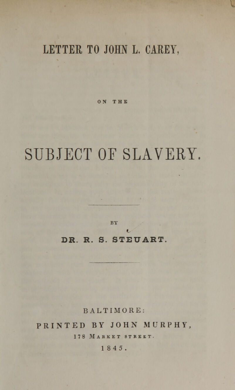 LETTER TO JOHN L, CAREY, ON THE SUBJECT OF SLAVERY. DR. R. S. STEUART BALTIMORE: PRINTED BY JOHN MURPHY, 178 Market street. 1845.