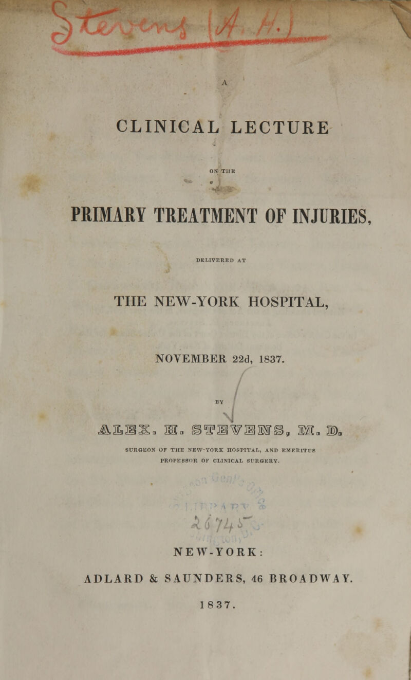 £TZ/ CLINICAL LECTURE PRIMARY TREATMENT OF INJURIES, DELIVERED AT THE NEW-YORK HOSPITAL, NOVEMBER 22d, 1837. J\,aiIo Ha iWUMTl SURGEON OF THE NEW-YORK HOSPITAL, AND EMERITI'S PROFESSOR OF CLINICAL Sl'ROKRY. NEW-YORK: ADLARD & SAUNDERS, 46 BROADWAY. 1837.