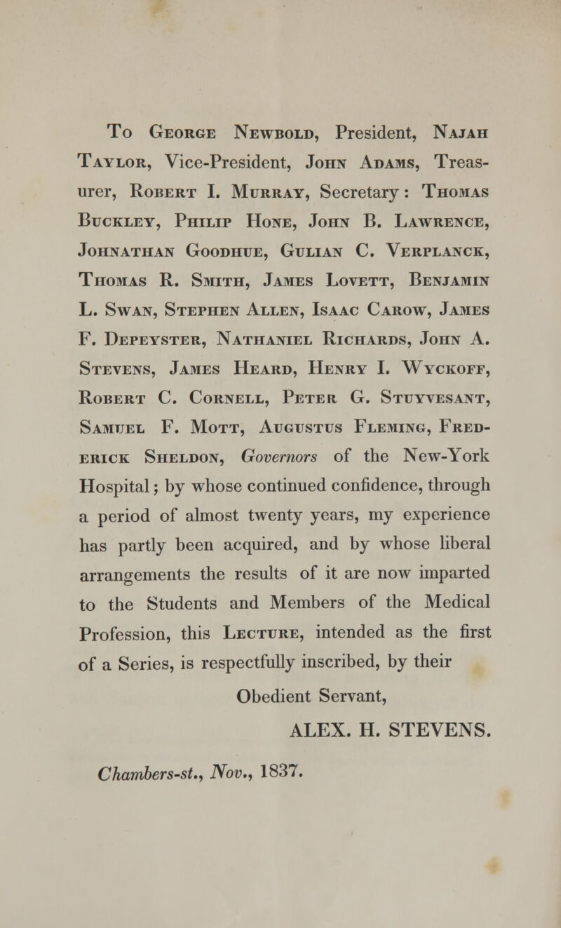 To George Newbold, President, Najah Taylor, Vice-President, John Adams, Treas- urer, Robert I. Murray, Secretary: Thomas Buckley, Philip Hone, John B. Lawrence, JOHNATHAN GOODHUE, GULIAN C. VeRPLANCK, Thomas R. Smith, James Lovett, Benjamin L. Swan, Stephen Allen, Isaac Carow, James F. Depeyster, Nathaniel Richards, John A. Stevens, James Heard, Henry I. Wyckoff, Robert C. Cornell, Peter G. Stuyvesant, Samuel F. Mott, Augustus Fleming, Fred- erick Sheldon, Governors of the New-York Hospital; by whose continued confidence, through a period of almost twenty years, my experience has partly been acquired, and by whose liberal arrangements the results of it are now imparted to the Students and Members of the Medical Profession, this Lecture, intended as the first of a Series, is respectfully inscribed, by their Obedient Servant, ALEX. H. STEVENS. Chambers-st., Nov., 1837.