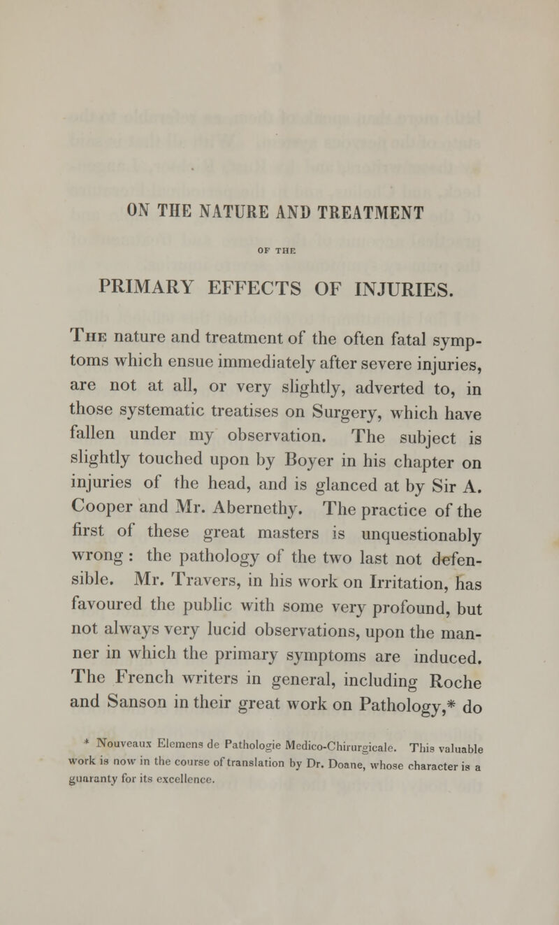 ON THE NATURE AND TREATMENT PRIMARY EFFECTS OF INJURIES. The nature and treatment of the often fatal symp- toms which ensue immediately after severe injuries, are not at all, or very slightly, adverted to, in those systematic treatises on Surgery, which have fallen under my observation. The subject is slightly touched upon by Boyer in his chapter on injuries of the head, and is glanced at by Sir A. Cooper and Mr. Abernethy. The practice of the first of these great masters is unquestionably wrong : the pathology of the two last not defen- sible. Mr. Travers, in his work on Irritation, has favoured the public with some very profound, but not always very lucid observations, upon the man- ner in which the primary symptoms are induced. The French writers in general, including Roche and Sanson in their great work on Pathology,* do * Nouveaux Elemcns de Pathologie Mcdico-Chirurgicale. This valuable work, is now in the course of translation by Dr. Doane, whose character is a guaranty for its excellence.