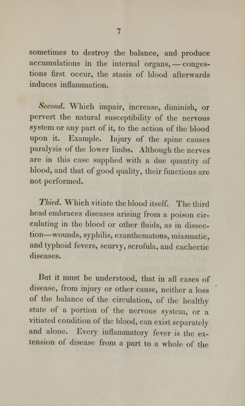 sometimes to destroy the balance, and produce accumulations in the internal organs, — conges- tions first occur, the stasis of blood afterwards induces inflammation. Second. Which impair, increase, diminish, or pervert the natural susceptibility of the nervous system or any part of it, to the action of the blood upon it. Example. Injury of the spine causes paralysis of the lower limbs. Although the nerves are in this case supplied with a due quantity of blood, and that of good quality, their functions are not performed. Third. Which vitiate the blood itself. The third head embraces diseases arising from a poison cir- culating in the blood or other fluids, as in dissec- tion—wounds, syphilis, exanthematous, miasmatic, and typhoid fevers, scurvy, scrofula, and cachectic diseases. But it must be understood, that in all cases of disease, from injury or other cause, neither a loss of the balance of the circulation, of the healthy state of a portion of the nervous system, or a vitiated condition of the blood, can exist separately and alone. Every inflammatory fever is the ex- tension of disease from a part to a whole of the