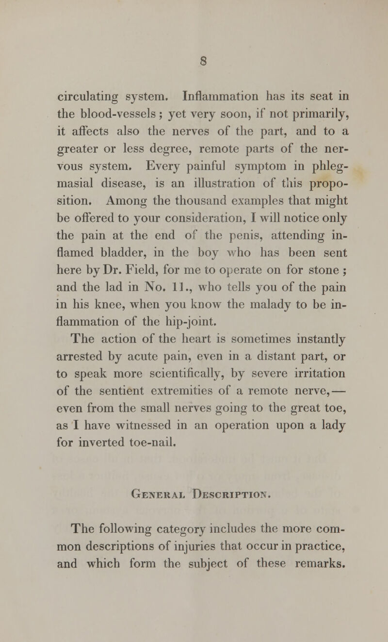 s circulating system. Inflammation has its seat in the blood-vessels; yet very soon, if not primarily, it affects also the nerves of the part, and to a greater or less degree, remote parts of the ner- vous system. Every painful symptom in phleg- masial disease, is an illustration of this propo- sition. Among the thousand examples that might be offered to your consideration, I will notice only the pain at the end of the penis, attending in- flamed bladder, in the boy who has been sent here by Dr. Field, for me to operate on for stone ; and the lad in No. 11., who tells you of the pain in his knee, when you know the malady to be in- flammation of the hip-joint. The action of the heart is sometimes instantly arrested by acute pain, even in a distant part, or to speak more scientifically, by severe irritation of the sentient extremities of a remote nerve,— even from the small nerves going to the great toe, as I have witnessed in an operation upon a lady for inverted toe-nail. General Description. The following category includes the more com- mon descriptions of injuries that occur in practice, and which form the subject of these remarks.