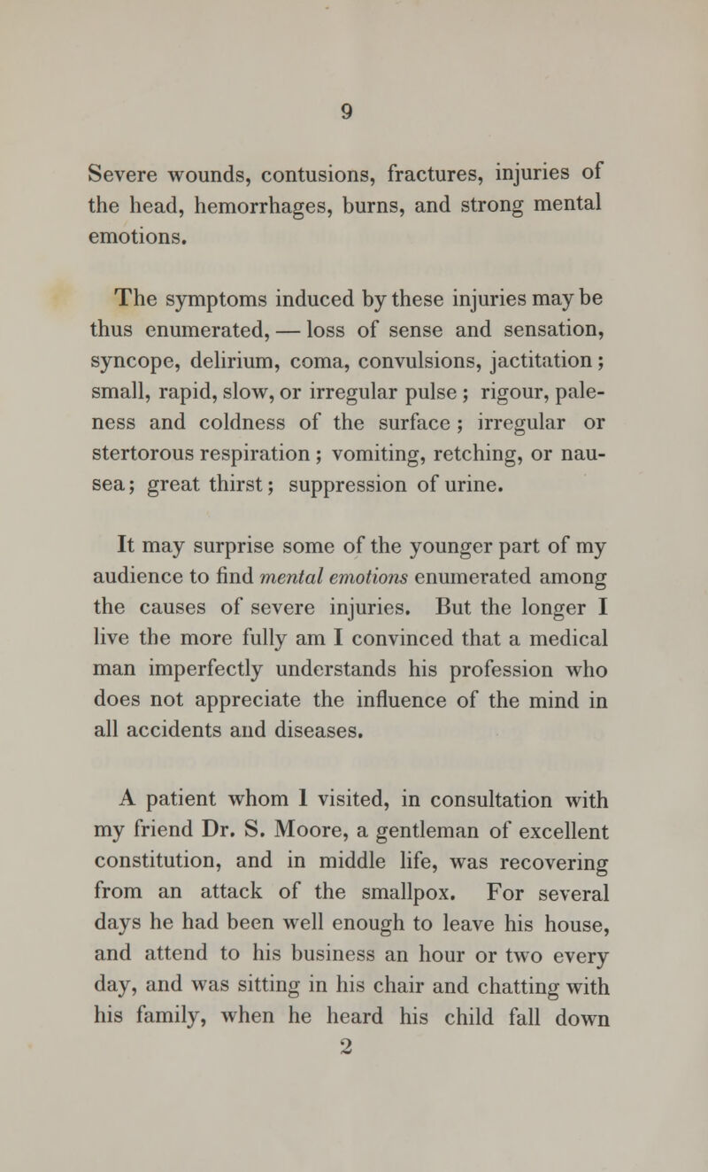 Severe wounds, contusions, fractures, injuries of the head, hemorrhages, burns, and strong mental emotions. The symptoms induced by these injuries may be thus enumerated, — loss of sense and sensation, syncope, delirium, coma, convulsions, jactitation; small, rapid, slow, or irregular pulse ; rigour, pale- ness and coldness of the surface ; irregular or stertorous respiration; vomiting, retching, or nau- sea; great thirst; suppression of urine. It may surprise some of the younger part of my audience to find mental emotions enumerated among the causes of severe injuries. But the longer I live the more fully am I convinced that a medical man imperfectly understands his profession who does not appreciate the influence of the mind in all accidents and diseases. A patient whom 1 visited, in consultation with my friend Dr. S. Moore, a gentleman of excellent constitution, and in middle life, was recovering from an attack of the smallpox. For several days he had been well enough to leave his house, and attend to his business an hour or two every day, and was sitting in his chair and chatting with his family, when he heard his child fall down 2