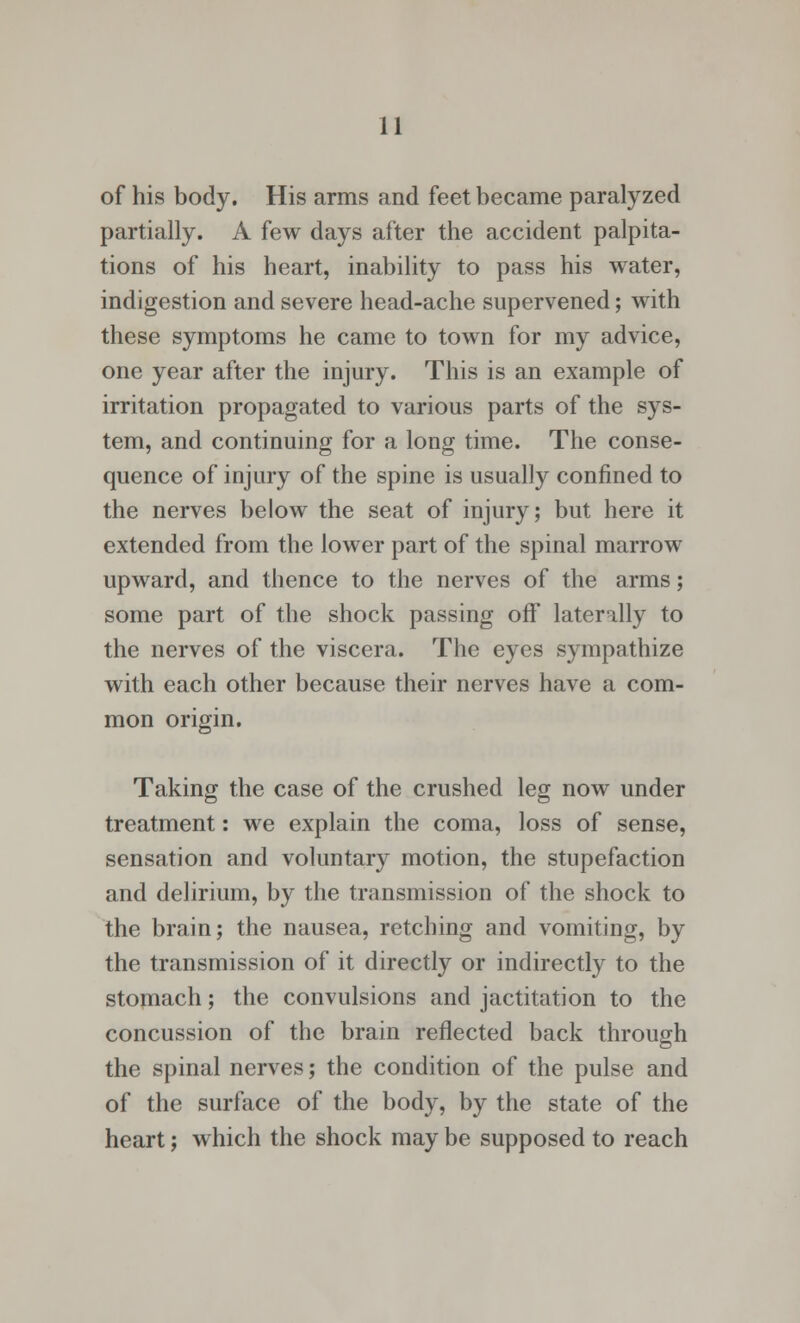 of his body. His arms and feet became paralyzed partially. A few days after the accident palpita- tions of his heart, inability to pass his water, indigestion and severe head-ache supervened; with these symptoms he came to town for my advice, one year after the injury. This is an example of irritation propagated to various parts of the sys- tem, and continuing for a long time. The conse- quence of injury of the spine is usually confined to the nerves below the seat of injury; but here it extended from the lower part of the spinal marrow upward, and thence to the nerves of the arms; some part of the shock passing off laterally to the nerves of the viscera. The eyes sympathize with each other because their nerves have a com- mon origin. Taking the case of the crushed leg now under treatment: we explain the coma, loss of sense, sensation and voluntary motion, the stupefaction and delirium, by the transmission of the shock to the brain; the nausea, retching and vomiting, by the transmission of it directly or indirectly to the stomach; the convulsions and jactitation to the concussion of the brain reflected back through the spinal nerves; the condition of the pulse and of the surface of the body, by the state of the heart; which the shock may be supposed to reach