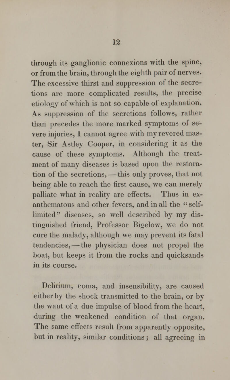 through its ganglionic connexions with the spine, or from the brain, through the eighth pair of nerves. The excessive thirst and suppression of the secre- tions are more complicated results, the precise etiology of which is not so capable of explanation. As suppression of the secretions follows, rather than precedes the more marked symptoms of se- vere injuries, I cannot agree with my revered mas- ter, Sir Astley Cooper, in considering it as the cause of these symptoms. Although the treat- ment of many diseases is based upon the restora- tion of the secretions, — this only proves, that not being able to reach the first cause, we can merely palliate what in reality are effects. Thus in ex- anthematous and other fevers, and in all the  self- limited diseases, so well described by my dis- tinguished friend, Professor Bigelow, we do not cure the malady, although we may prevent its fatal tendencies, — the physician does not propel the boat, but keeps it from the rocks and quicksands in its course. Delirium, coma, and insensibility, are caused either by the shock transmitted to the brain, or by the want of a due impulse of blood from the heart, during the weakened condition of that organ. The same effects result from apparently opposite, but in reality, similar conditions ; all agreeing in