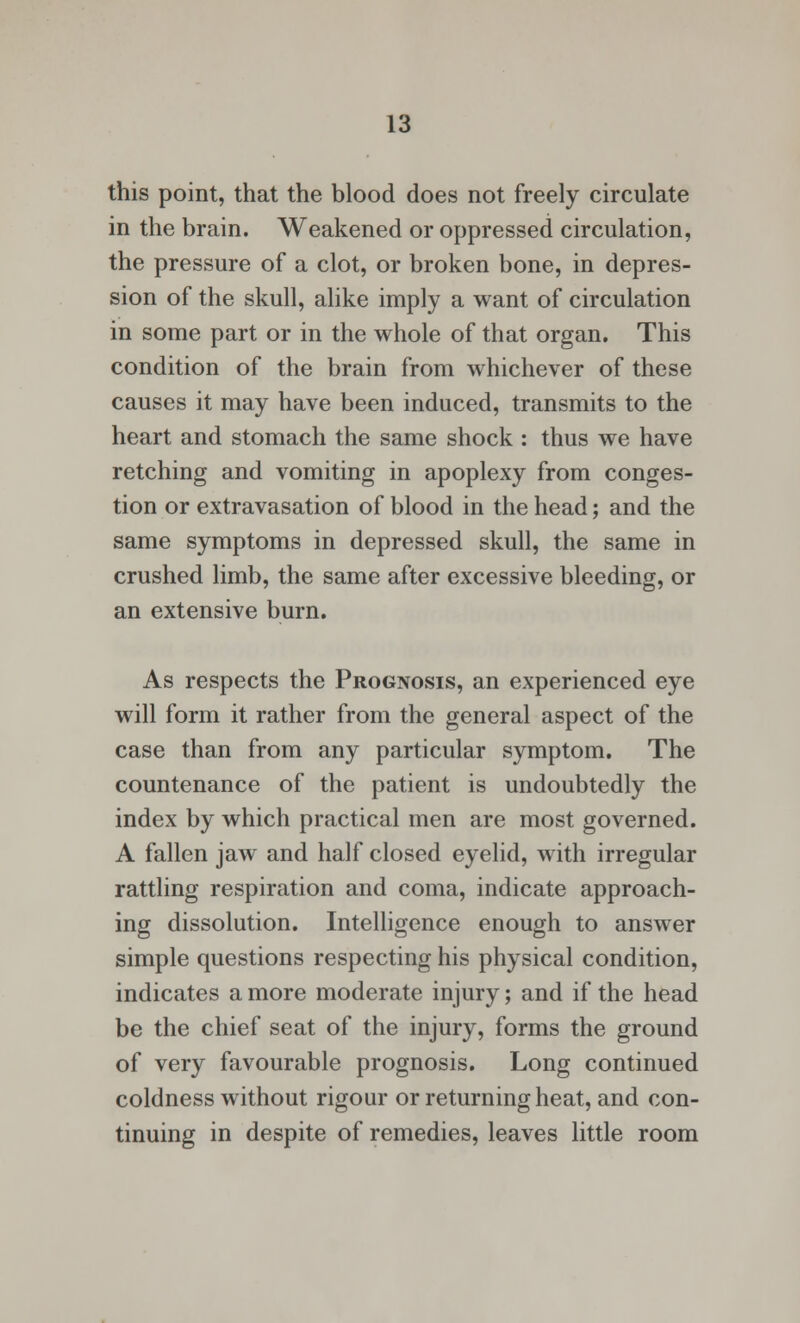 this point, that the blood does not freely circulate in the brain. Weakened or oppressed circulation, the pressure of a clot, or broken bone, in depres- sion of the skull, alike imply a want of circulation in some part or in the whole of that organ. This condition of the brain from whichever of these causes it may have been induced, transmits to the heart and stomach the same shock : thus we have retching and vomiting in apoplexy from conges- tion or extravasation of blood in the head; and the same symptoms in depressed skull, the same in crushed limb, the same after excessive bleeding, or an extensive burn. As respects the Prognosis, an experienced eye will form it rather from the general aspect of the case than from any particular symptom. The countenance of the patient is undoubtedly the index by which practical men are most governed. A fallen jaw and half closed eyelid, with irregular rattling respiration and coma, indicate approach- ing dissolution. Intelligence enough to answer simple questions respecting his physical condition, indicates a more moderate injury; and if the head be the chief seat of the injury, forms the ground of very favourable prognosis. Long continued coldness without rigour or returning heat, and con- tinuing in despite of remedies, leaves little room