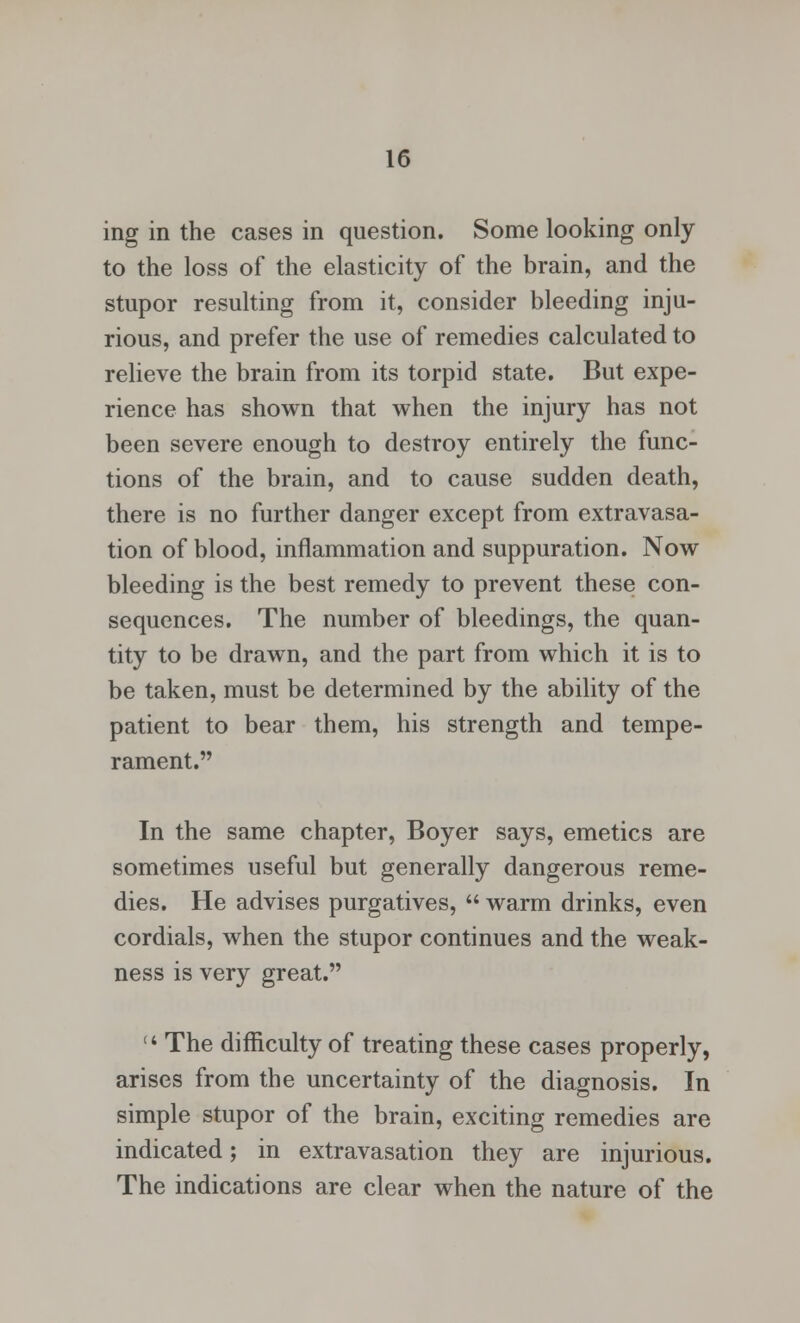 ing in the cases in question. Some looking only to the loss of the elasticity of the brain, and the stupor resulting from it, consider bleeding inju- rious, and prefer the use of remedies calculated to relieve the brain from its torpid state. But expe- rience has shown that when the injury has not been severe enough to destroy entirely the func- tions of the brain, and to cause sudden death, there is no further danger except from extravasa- tion of blood, inflammation and suppuration. Now bleeding is the best remedy to prevent these con- sequences. The number of bleedings, the quan- tity to be drawn, and the part from which it is to be taken, must be determined by the ability of the patient to bear them, his strength and tempe- rament. In the same chapter, Boyer says, emetics are sometimes useful but generally dangerous reme- dies. He advises purgatives,  warm drinks, even cordials, when the stupor continues and the weak- ness is very great. 14 The difficulty of treating these cases properly, arises from the uncertainty of the diagnosis. In simple stupor of the brain, exciting remedies are indicated; in extravasation they are injurious. The indications are clear when the nature of the