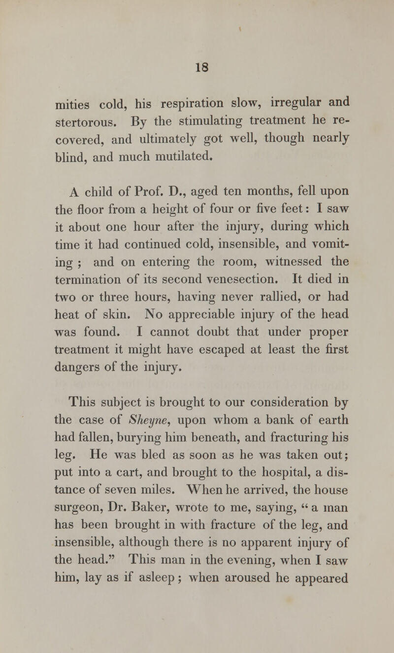 mities cold, his respiration slow, irregular and stertorous. By the stimulating treatment he re- covered, and ultimately got well, though nearly blind, and much mutilated. A child of Prof. D., aged ten months, fell upon the floor from a height of four or five feet: I saw it about one hour after the injury, during which time it had continued cold, insensible, and vomit- ing ; and on entering the room, witnessed the termination of its second venesection. It died in two or three hours, having never rallied, or had heat of skin. No appreciable injury of the head was found. I cannot doubt that under proper treatment it might have escaped at least the first dangers of the injury. This subject is brought to our consideration by the case of Sheyne, upon whom a bank of earth had fallen, burying him beneath, and fracturing his leg. He was bled as soon as he was taken out; put into a cart, and brought to the hospital, a dis- tance of seven miles. When he arrived, the house surgeon, Dr. Baker, wrote to me, saying,  a man has been brought in with fracture of the leg, and insensible, although there is no apparent injury of the head. This man in the evening, when I saw him, lay as if asleep; when aroused he appeared