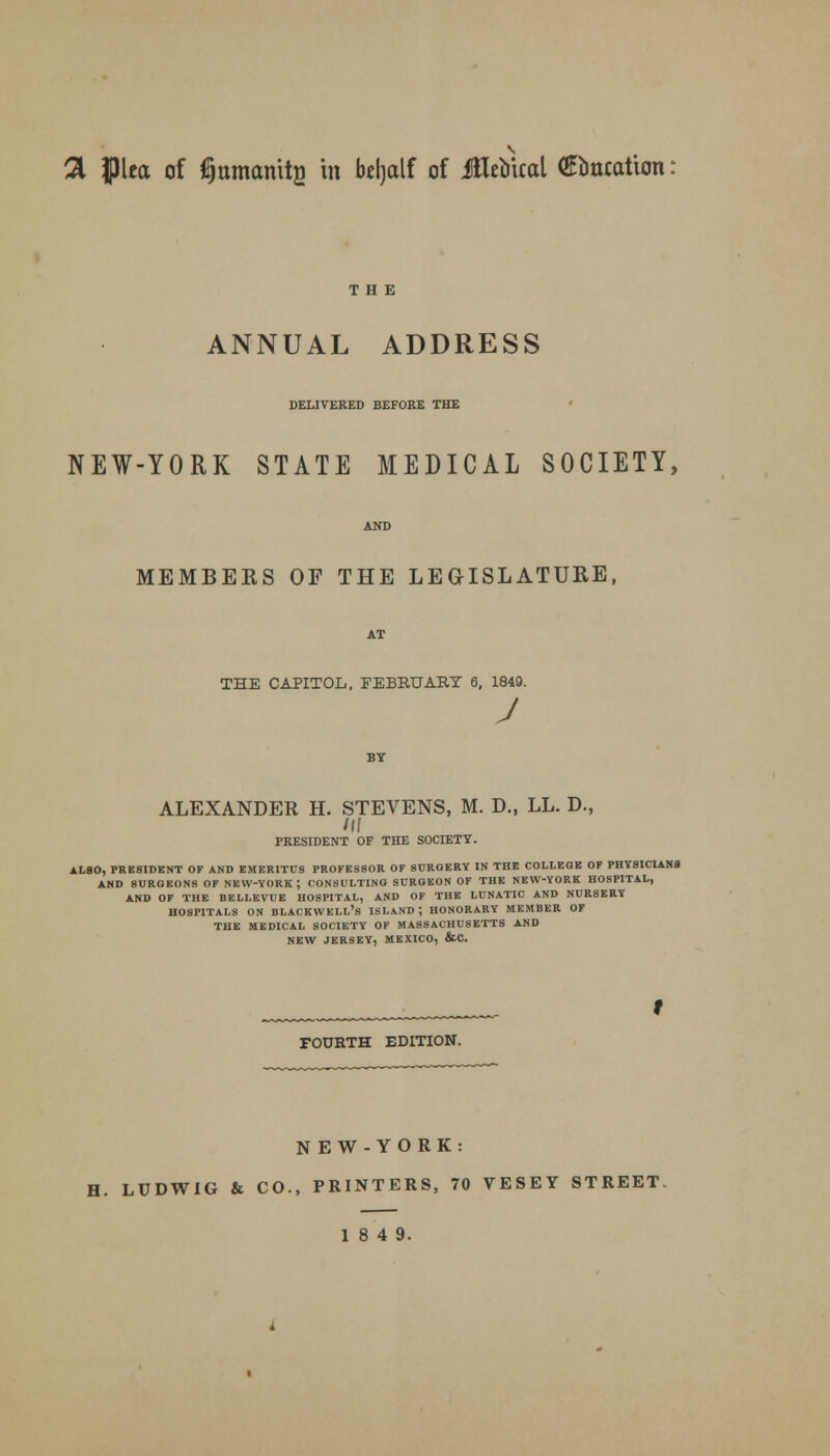 a ipiea of Amanita in bdjalf of iHebxcal (Ruxcation ANNUAL ADDRESS DELIVERED BEFORE THE NEW-YORK STATE MEDICAL SOCIETY, MEMBERS OF THE LEGISLATURE, THE CAPITOL, FEBRUARY 6, 1849. J ALEXANDER H. STEVENS, M. D., LL. D., /IJ PRESIDENT OF THE SOCIETY. ALSO, PRESIDENT OF AND EMERITUS PROFESSOR OF SURGERY IN THE COLLEGE OF PHY9ICIAN8 AND SURGEONS OF NEW-YORK; CONSULTING SURGEON OF THE NEW-YORK HOSPITAL, AND OF THE BELLEVUE HOSPITAL, AND OF THE LUNATIC AND NURSERY HOSPITALS ON BLAtKWELL's ISLAND; HONORARY MEMBER OF THE MEDICAL SOCIETY OF MASSACHUSETTS AND NEW JERSEY, MEXICO, &C. FOURTH EDITION. NEW-YORK: H. LUDWIG & CO., PRINTERS, 70 VESEY STREET 18 4 9.