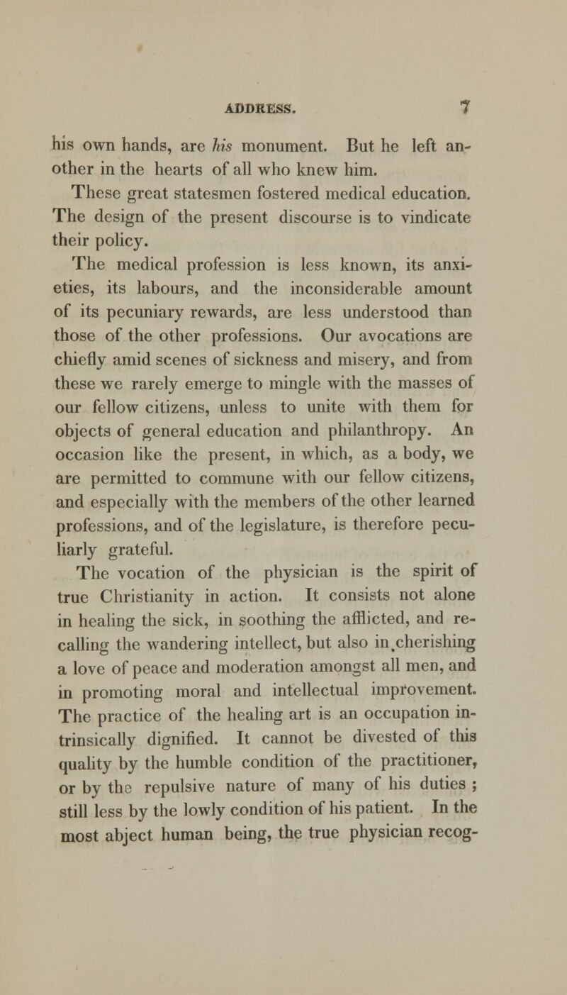 his own hands, are his monument. But he left an- other in the hearts of all who knew him. These great statesmen fostered medical education. The design of the present discourse is to vindicate their policy. The medical profession is less known, its anxi- eties, its labours, and the inconsiderable amount of its pecuniary rewards, are less understood than those of the other professions. Our avocations are chiefly amid scenes of sickness and misery, and from these we rarely emerge to mingle with the masses of our fellow citizens, unless to unite with them for objects of general education and philanthropy. An occasion like the present, in which, as a body, we are permitted to commune with our fellow citizens, and especially with the members of the other learned professions, and of the legislature, is therefore pecu- liarly grateful. The vocation of the physician is the spirit of true Christianity in action. It consists not alone in healing the sick, in soothing the afflicted, and re- calling the wandering intellect, but also in .cherishing a love of peace and moderation amongst all men, and in promoting moral and intellectual improvement. The practice of the healing art is an occupation in- trinsically dignified. It cannot be divested of this quality by the humble condition of the practitioner, or by the repulsive nature of many of his duties ; still less by the lowly condition of his patient. In the most abject human being, the true physician recog-