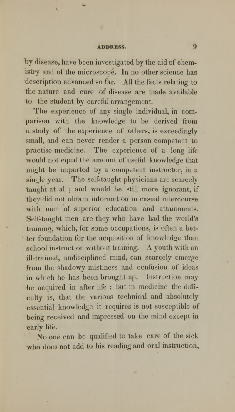 by disease, have been investigated by the aid of chem- istry and of the microscope. In no other science has description advanced so far. All the facts relating to the nature and cure of disease are made available to the student by careful arrangement. The experience of any single individual, in com- parison with the knowledge to be derived from a study of the experience of others, is exceedingly small, and can never render a person competent to practise medicine. The experience of a long life would not equal the amount of useful knowledge that might be imparted by a competent instructor, in a single year. The self-taught physicians are scarcely taught at all ; and would be still more ignorant, if they did not obtain information in casual intercourse with men of superior education and attainments. Self-taught men are they who have had the world's training, which, for some occupations, is often a bet- ' ter foundation for the acquisition of knowledge than school instruction without training. A youth with an ill-trained, undisciplined mind, can scarcely emerge from the shadowy mistiness and confusion of ideas in which he has been brought up. Instruction may be acquired in after life : but in medicine the diffi- culty is, that the various technical and absolutely essential knowledge it requires is not susceptible of being received and impressed on the mind except in early life. No one can be qualified to take care of the sick who does not add to his reading and oral instruction,