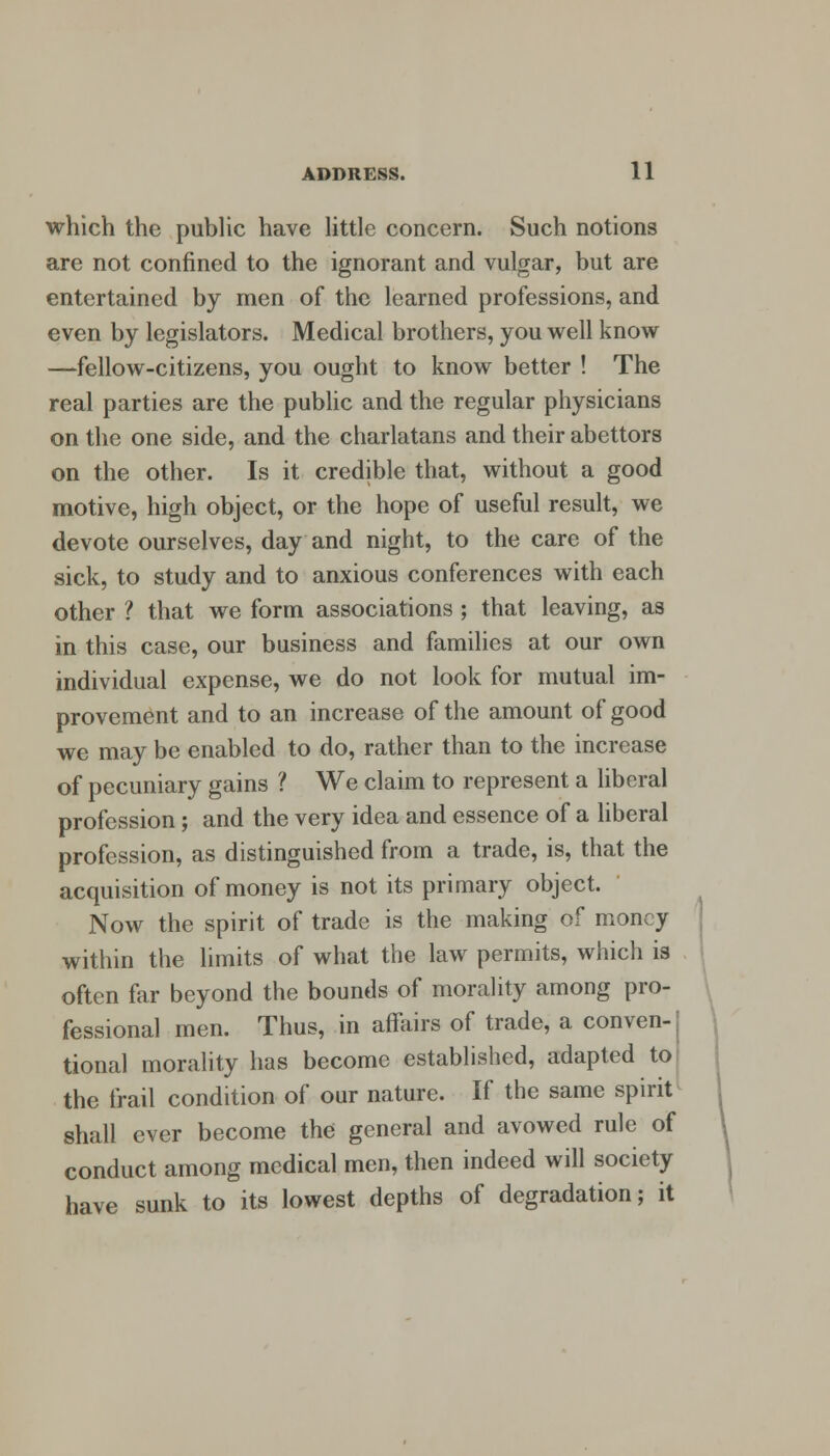 which the public have little concern. Such notions are not confined to the ignorant and vulgar, but are entertained by men of the learned professions, and even by legislators. Medical brothers, you well know —fellow-citizens, you ought to know better ! The real parties are the public and the regular physicians on the one side, and the charlatans and their abettors on the other. Is it credible that, without a good motive, high object, or the hope of useful result, we devote ourselves, day and night, to the care of the sick, to study and to anxious conferences with each other ? that we form associations ; that leaving, as in this case, our business and families at our own individual expense, we do not look for mutual im- provement and to an increase of the amount of good we may be enabled to do, rather than to the increase of pecuniary gains ? We claim to represent a liberal profession; and the very idea and essence of a liberal profession, as distinguished from a trade, is, that the acquisition of money is not its primary object. Now the spirit of trade is the making of money within the limits of what the law permits, which is often far beyond the bounds of morality among pro- fessional men. Thus, in affairs of trade, a conven-j tional morality has become established, adapted to the frail condition of our nature. If the same spirit shall ever become the general and avowed rule of conduct among medical men, then indeed will society have sunk to its lowest depths of degradation; it