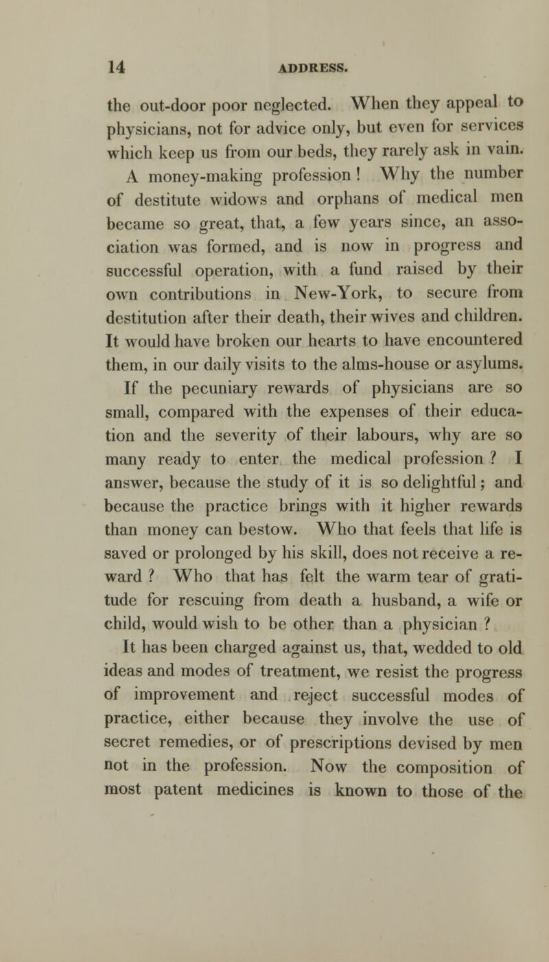 the out-door poor neglected. When they appeal to physicians, not for advice only, but even for services which keep us from our beds, they rarely ask in vain. A money-making profession! Why the number of destitute widows and orphans of medical men became so great, that, a few years since, an asso- ciation was formed, and is now in progress and successful operation, with a fund raised by their own contributions in New-York, to secure from destitution after their death, their wives and children. It would have broken our hearts to have encountered them, in our daily visits to the alms-house or asylums. If the pecuniary rewards of physicians are so small, compared with the expenses of their educa- tion and the severity of their labours, why are so many ready to enter the medical profession ? I answer, because the study of it is so delightful; and because the practice brings with it higher rewards than money can bestow. Who that feels that life is saved or prolonged by his skill, does not receive a re- ward ? Who that has felt the warm tear of grati- tude for rescuing from death a husband, a wife or child, would wish to be other than a physician ? It has been charged against us, that, wedded to old ideas and modes of treatment, we resist the progress of improvement and reject successful modes of practice, either because they involve the use of secret remedies, or of prescriptions devised by men not in the profession. Now the composition of most patent medicines is known to those of the