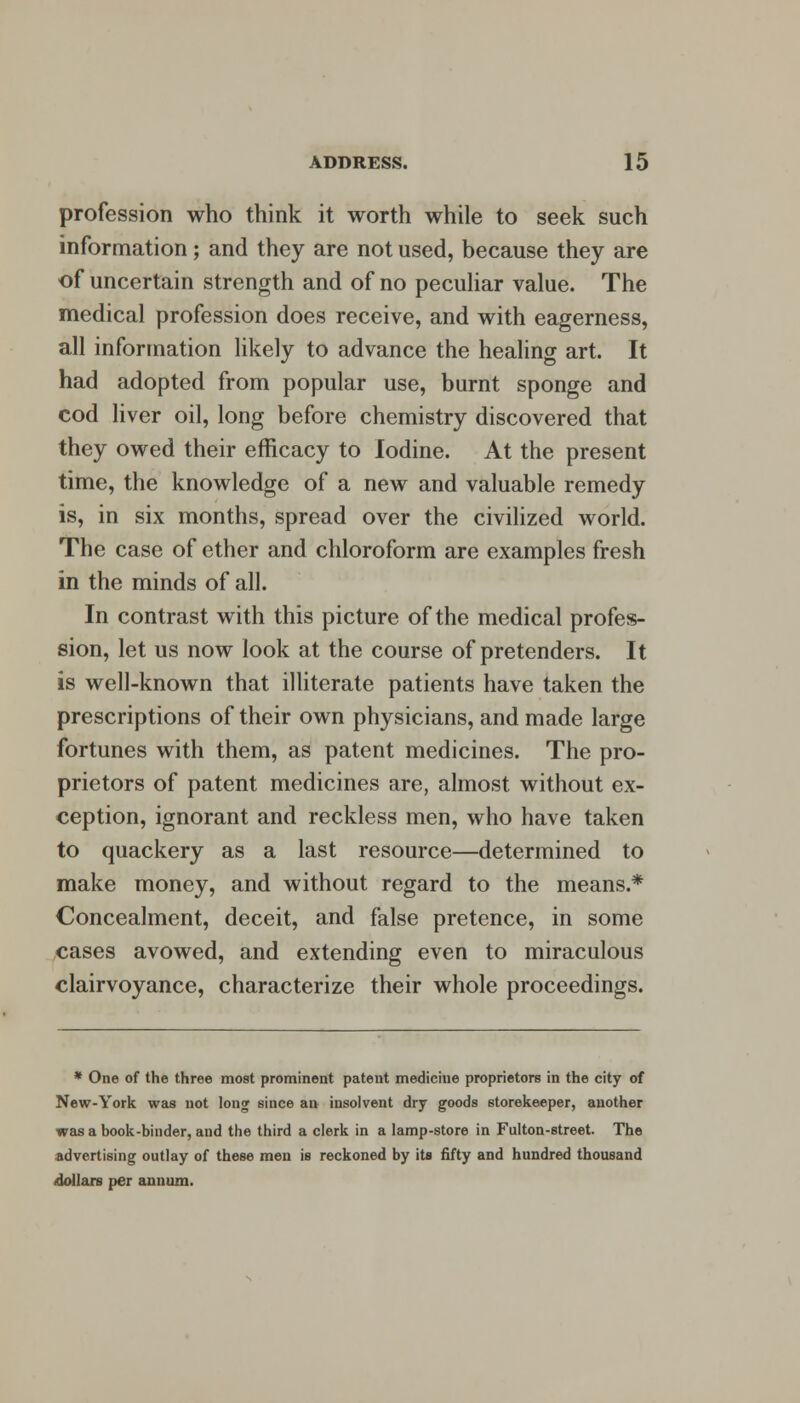 profession who think it worth while to seek such information; and they are not used, because they are of uncertain strength and of no peculiar value. The medical profession does receive, and with eagerness, all information likely to advance the healing art. It had adopted from popular use, burnt sponge and cod liver oil, long before chemistry discovered that they owed their efficacy to Iodine. At the present time, the knowledge of a new and valuable remedy is, in six months, spread over the civilized world. The case of ether and chloroform are examples fresh in the minds of all. In contrast with this picture of the medical profes- sion, let us now look at the course of pretenders. It is well-known that illiterate patients have taken the prescriptions of their own physicians, and made large fortunes with them, as patent medicines. The pro- prietors of patent medicines are, almost without ex- ception, ignorant and reckless men, who have taken to quackery as a last resource—determined to make money, and without regard to the means.* Concealment, deceit, and false pretence, in some cases avowed, and extending even to miraculous clairvoyance, characterize their whole proceedings. * One of the three most prominent patent medicine proprietors in the city of New-York was not long since an insolvent dry goods storekeeper, another was a book-binder, and the third a clerk in a lamp-store in Fulton-street. The advertising outlay of these men is reckoned by its fifty and hundred thousand dollars per annum.