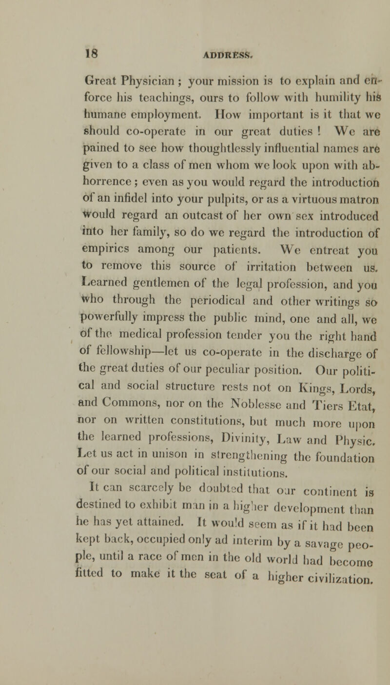 Great Physician ; your mission is to explain and en- force his teachings, ours to follow with humility his humane employment. I low important is it that we should co-operate in our great duties ! We are pained to see how thoughtlessly influential names are given to a class of men whom we look upon with ab- horrence ; even as you would regard the introduction of an infidel into your pulpits, or as a virtuous matron would regard an outcast of her own sex introduced into her family, so do we regard the introduction of empirics among our patients. We entreat you to remove this source of irritation between us. Learned gentlemen of the legal profession, and you who through the periodical and other writings so powerfully impress the public mind, one and all, we of the medical profession tender you the right hand of fellowship—let us co-operate in the discharge of the great duties of our peculiar position. Our politi- cal and social structure rests not on Kings, Lords, and Commons, nor on the Noblesse and Tiers Etat, nor on written constitutions, but much more upon the learned professions, Divinity, Law and Physic. Let us act in unison in strengthening the foundation of our social and political institutions. It can scarcely be doubted that our continent is destined to exhibit man in a higher development than he has yet attained. It would seem as if it had been kept back, occupied only ad interim by a savage peo- ple, until a race of men in the old world had become fitted to make it the seat of a higher civilization.