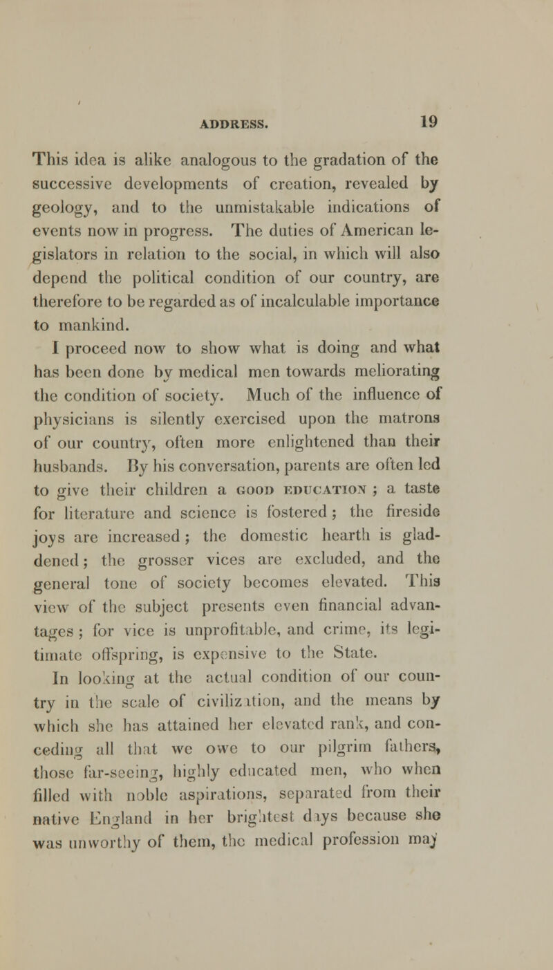 This idea is alike analogous to the gradation of the successive developments of creation, revealed by geology, and to the unmistakable indications of events now in progress. The duties of American le- gislators in relation to the social, in which will also depend the political condition of our country, are therefore to be regarded as of incalculable importance to mankind. I proceed now to show what is doing and what has been done by medical men towards meliorating the condition of society. Much of the influence of physicians is silently exercised upon the matrons of our country, often more enlightened than their husbands. By his conversation, parents are often led to give their children a good education ; a taste for literature and science is fostered ; the fireside joys are increased; the domestic hearth is glad- dened ; the grosser vices are excluded, and the genera] tone of society becomes elevated. This view of the subject presents even financial advan- tages ; for vice is unprofitable, and crime, its legi- timate offspring, is expensive to the State. In looking at the actual condition of our coun- try in the scale of civilization, and the means by which she has attained her elevated rank, and con- ceding all that we owe to our pilgrim fathers, those far-seeing, highly educated men, who when filled with noble aspirations, separated from their native England in her brightest days because she was unworthy of them, the medical profession ma)