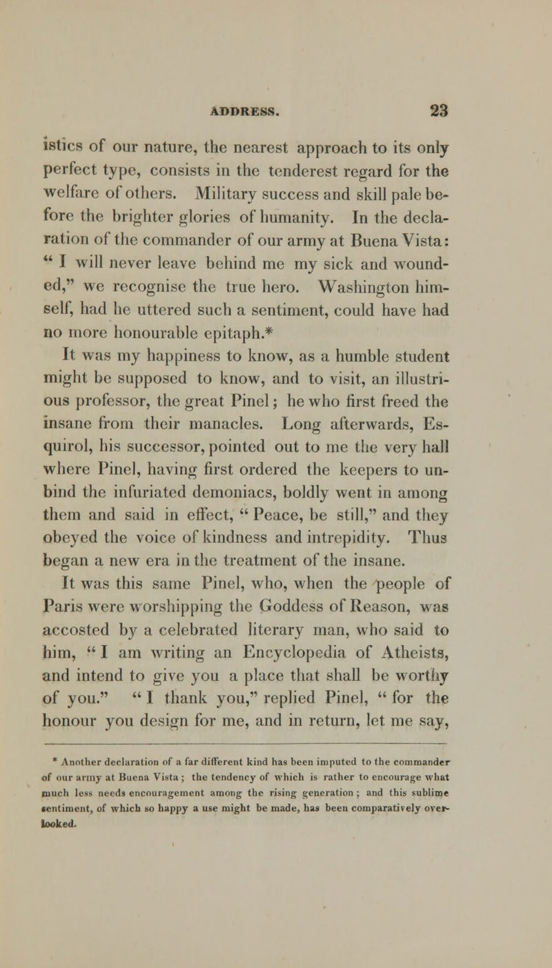 istics of our nature, the nearest approach to its only perfect type, consists in the tenderest regard for the welfare of others. Military success and skill pale be- fore the brighter glories of humanity. In the decla- ration of the commander of our army at Buena Vista:  I will never leave behind me my sick and wound- ed, we recognise the true hero. Washington him- self, had he uttered such a sentiment, could have had no more honourable epitaph.* It was my happiness to know, as a humble student might be supposed to know, and to visit, an illustri- ous professor, the great Pinel; he who first freed the insane from their manacles. Long afterwards, Es- quirol, his successor, pointed out to me the very hall where Pinel, having first ordered the keepers to un- bind the infuriated demoniacs, boldly went in among them and said in effect,  Peace, be still, and they obeyed the voice of kindness and intrepidity. Thus began a new era in the treatment of the insane. It was this same Pinel, who, when the people of Paris were worshipping the Goddess of Reason, was accosted by a celebrated literary man, who said to him,  I am writing an Encyclopedia of Atheists, and intend to give you a place that shall be worthy of you.  I thank you, replied Pinel,  for the honour you design for me, and in return, let me say, * Another declaration of a far different kind has been imputed to the commander of our army at Buena Vista ; the tendency of which is rather to encourage what much less needs encouragement among the rising generation ; and this sublime sentiment, of which so happy a use might be made, has been comparatively over- looked.