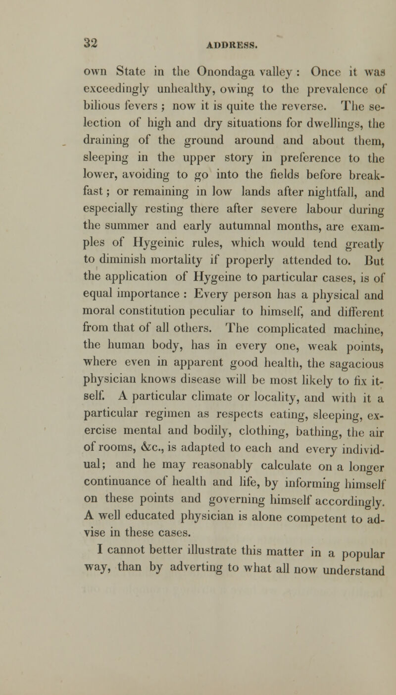 own State in the Onondaga valley : Once it was exceedingly unhealthy, owing to the prevalence of bilious fevers ; now it is quite the reverse. The se- lection of high and dry situations for dwellings, the draining of the ground around and about them, sleeping in the upper story in preference to the lower, avoiding to go into the fields before break- fast ; or remaining in low lands after nightfall, and especially resting there after severe labour during the summer and early autumnal months, are exam- ples of Hygeinic rules, which would tend greatly to diminish mortality if properly attended to. But the application of Hygeine to particular cases, is of equal importance : Every person has a physical and moral constitution peculiar to himself, and different from that of all others. The complicated machine, the human body, has in every one, weak points, where even in apparent good health, the sagacious physician knows disease will be most likely to fix it- self. A particular climate or locality, and with it a particular regimen as respects eating, sleeping, ex- ercise mental and bodily, clothing, bathing, the air of rooms, &c, is adapted to each and every individ- ual; and he may reasonably calculate on a longer continuance of health and life, by informing himself on these points and governing himself accordingly. A well educated physician is alone competent to ad- vise in these cases. I cannot better illustrate this matter in a popular way, than by adverting to what all now understand