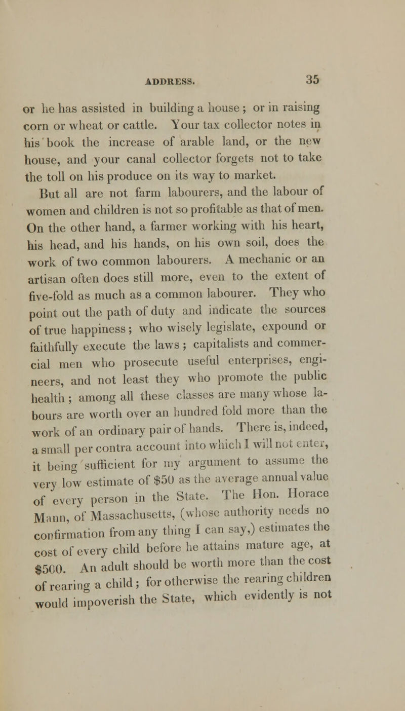 or he has assisted in building a house ; or in raising corn or wheat or cattle. Your tax collector notes in his book the increase of arable land, or the new house, and your canal collector forgets not to take the toll on his produce on its way to market. But all are not farm labourers, and the labour of women and children is not so profitable as that of men. On the other hand, a farmer working with his heart, his head, and his hands, on his own soil, does the work of two common labourers. A mechanic or an artisan often does still more, even to the extent of five-fold as much as a common labourer. They who point out the path of duty and indicate the sources of true happiness; who wisely legislate, expound or faithfully execute the laws ; capitalists and commer- cial men who prosecute useful enterprises, engi- neers, and not least they who promote the public health ; among all these classes are many whose la- bours are worth over an hundred fold more than the work of an ordinary pair of hands. There is, indeed, a small per contra account into which I will not enter, it being sufficient for my argument to assume the very low estimate of $50 as the average annual value of every person in the State. The Hon. Horace Mann, of Massachusetts, (whose authority needs no confirmation from any thing I can say,) estimates the cost of every child before he attains mature age, at $500 An adult should be worth more than the cost of rearing a child; for otherwise the rearing children would impoverish the State, which evidently is not