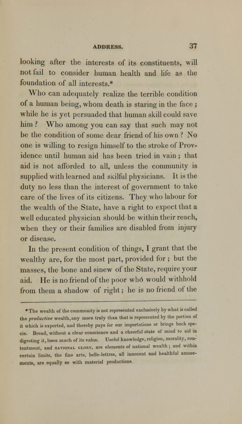 looking after the interests of its constituents, will not fail to consider human health and life as the foundation of all interests.* Who can adequately realize the terrible condition of a human being, whom death is staring in the face ; while he is yet persuaded that human skill could save him ? Who among you can say that such may not be the condition of some dear friend of his own ? No one is willing to resign himself to the stroke of Prov- idence until human aid has been tried in vain ; that aid is not afforded to all, unless the community is supplied with learned and skilful physicians. It is the duty no less than the interest of government to take care of the lives of its citizens. They who labour for the wealth of the State, have a right to expect that a well educated physician should be within their reach, when they or their families are disabled from injury or disease. In the present condition of things, I grant that the wealthy are, for the most part, provided for ; but the masses, the bone and sinew of the State, require your aid. He is no friend of the poor who would withhold from them a shadow of right; he is no friend of the ♦The wealth of the community is not represented exclusively by what is called the productive wealth,any more truly than that is represented by the portion of it which is exported, and thereby pays for our importations or brings back spe- cie. Bread, without a clear conscience and a cheerful state of mind to aid in digesting it, loses much of its value. Useful knowledge, religion, morality, con- tentment, and national glory, are elements of national wealth ; and within certain limits, the fine arts, belle-Iettres, all innocent and healthful amuse- ments, are equally so with material productions.