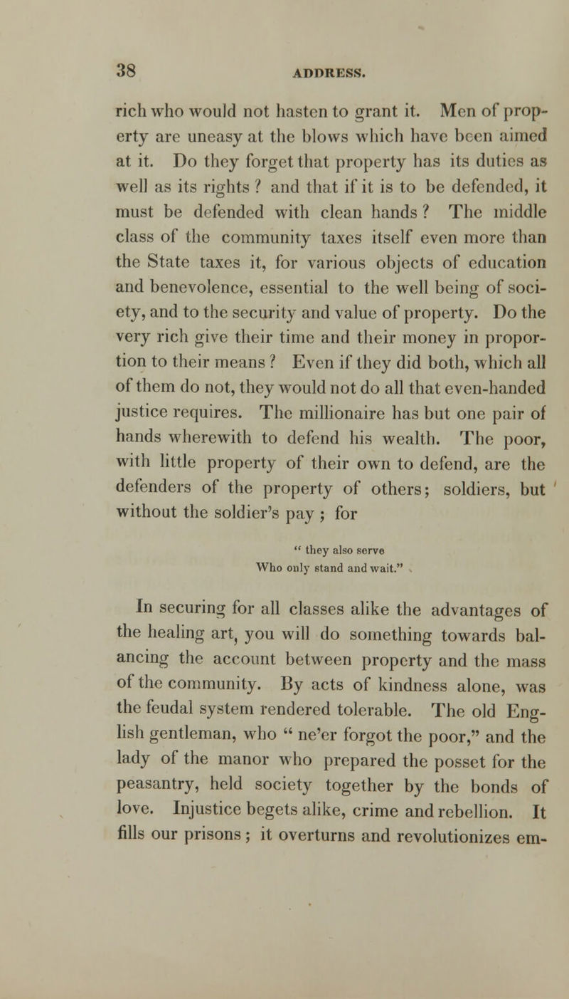 rich who would not hasten to grant it. Men of prop- erty are uneasy at the blows which have been aimed at it. Do they forget that property has its duties as well as its rights ? and that if it is to be defended, it must be defended with clean hands ? The middle class of the community taxes itself even more than the State taxes it, for various objects of education and benevolence, essential to the well being of soci- ety, and to the security and value of property. Do the very rich give their time and their money in propor- tion to their means ? Even if they did both, which all of them do not, they would not do all that even-handed justice requires. The millionaire has but one pair of hands wherewith to defend his wealth. The poor, with little property of their own to defend, are the defenders of the property of others; soldiers, but without the soldier's pay ; for  they also serve Who only stand and wait. In securing for all classes alike the advantages of the healing art, you will do something towards bal- ancing the account between property and the mass of the community. By acts of kindness alone, was the feudal system rendered tolerable. The old Eng- lish gentleman, who  ne'er forgot the poor, and the lady of the manor who prepared the posset for the peasantry, held society together by the bonds of love. Injustice begets alike, crime and rebellion. It fills our prisons ; it overturns and revolutionizes em-