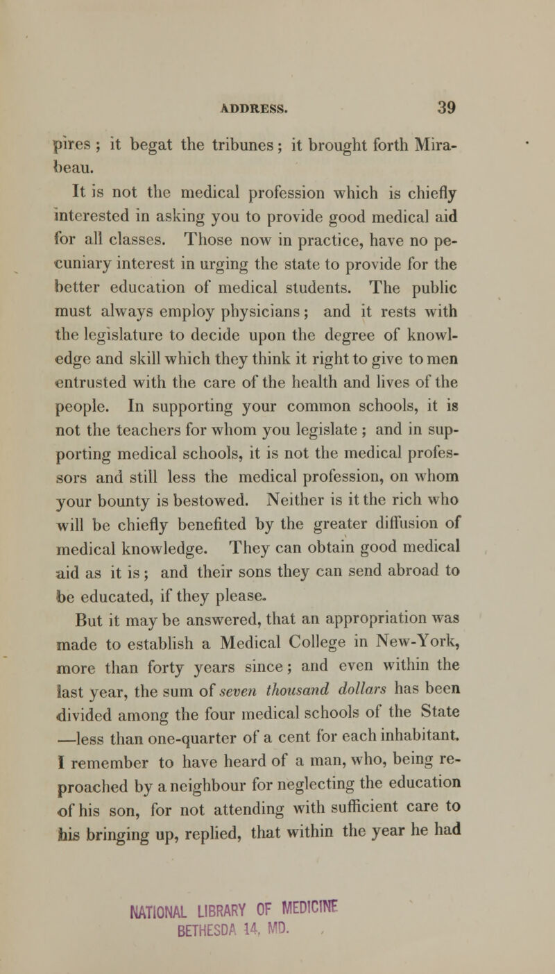 pires ; it begat the tribunes; it brought forth Mira- beau. It is not the medical profession which is chiefly interested in asking you to provide good medical aid for all classes. Those now in practice, have no pe- cuniary interest in urging the state to provide for the better education of medical students. The public must always employ physicians; and it rests with the legislature to decide upon the degree of knowl- edge and skill which they think it right to give to men entrusted with the care of the health and lives of the people. In supporting your common schools, it is not the teachers for whom you legislate ; and in sup- porting medical schools, it is not the medical profes- sors and still less the medical profession, on whom your bounty is bestowed. Neither is it the rich who will be chiefly benefited by the greater diffusion of medical knowledge. They can obtain good medical aid as it is ; and their sons they can send abroad to be educated, if they please. But it may be answered, that an appropriation was made to establish a Medical College in New-York, more than forty years since; and even within the last year, the sum of seven thousand dollars has been divided among the four medical schools of the State —less than one-quarter of a cent for each inhabitant. I remember to have heard of a man, who, being re- proached by a neighbour for neglecting the education of his son, for not attending with sufficient care to his bringing up, replied, that within the year he had NATIONAL LIBRARY OF MED1C1NF BETHESDA 14, MO.