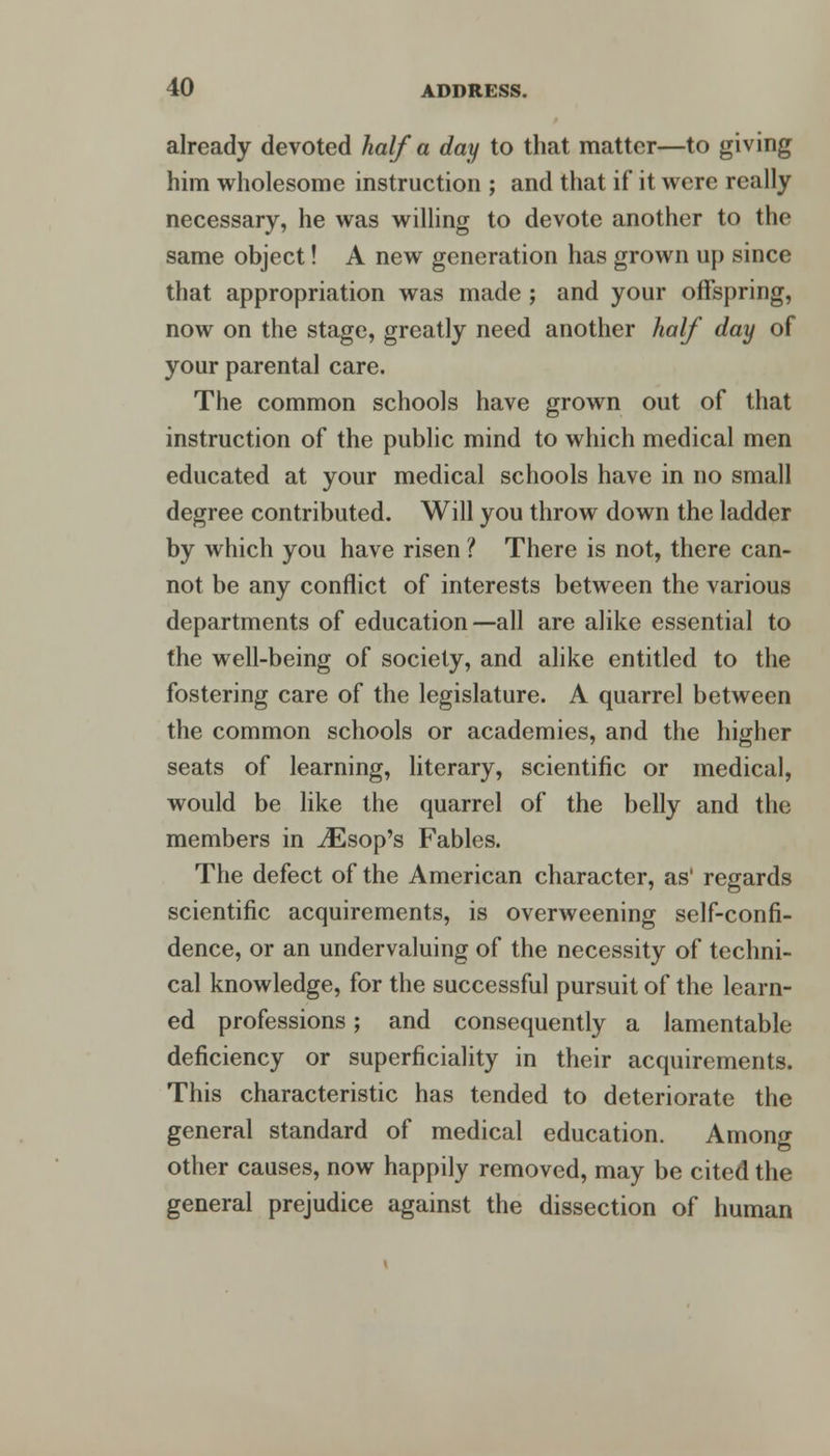 already devoted half a day to that matter—to giving him wholesome instruction ; and that if it were really necessary, he was willing to devote another to the same object! A new generation has grown up since that appropriation was made ; and your offspring, now on the stage, greatly need another half day of your parental care. The common schools have grown out of that instruction of the public mind to which medical men educated at your medical schools have in no small degree contributed. Will you throw down the ladder by which you have risen ? There is not, there can- not be any conflict of interests between the various departments of education—all are alike essential to the well-being of society, and alike entitled to the fostering care of the legislature. A quarrel between the common schools or academies, and the higher seats of learning, literary, scientific or medical, would be like the quarrel of the belly and the members in iEsop's Fables. The defect of the American character, as' regards scientific acquirements, is overweening self-confi- dence, or an undervaluing of the necessity of techni- cal knowledge, for the successful pursuit of the learn- ed professions; and consequently a lamentable deficiency or superficiality in their acquirements. This characteristic has tended to deteriorate the general standard of medical education. Among other causes, now happily removed, may be cited the general prejudice against the dissection of human