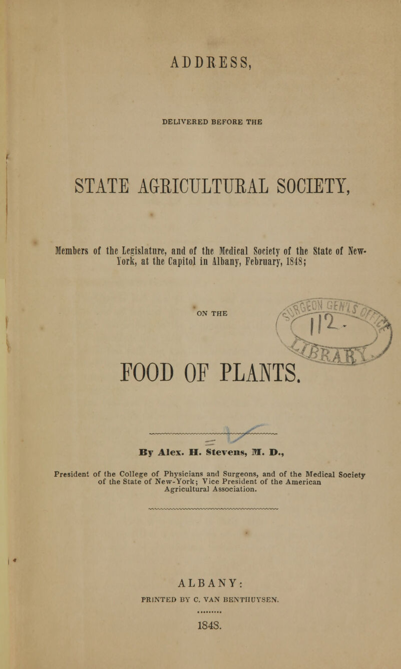 DELIVERED BEFORE THE STATE AGKICULTURAL SOCIETY, Members of the Legislature, and of the Medical Society of the State of New- York, at the Capitol in Albany, February, 1848; ON THE FOOD OF PLANTS. By Alex. H. Stevens, Ml. D., President of the College of Physicians and Surgeons, and of the Medical Society of the State of New-York; Vice President of the American Agricultural Association. ALBANY: PRINTED BY C. VAN BENTIIUYSEN.