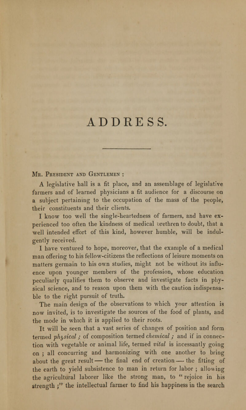 ADDRESS. Mr. President and Gentlemen : A legislative hall is a fit place, and an assemblage of legislative farmers and of learned physicians a fit audience for a discourse on a subject pertaining to the occupation of the mass of the people, their constituents and their clients. I know too well the single-heartedness of farmers, and have ex- perienced too often the kindness of medical brethren to doubt, that a well intended effort of this kind, however humble, will be indul- gently received. I have ventured to hope, moreover, that the example of a medical man offering to his fellow-citizens the reflections of leisure moments on matters germain to his own studies, might not be without its influ- ence upon younger members of the profession, whose education peculiarly qualifies them to observe and investigate facts in phy- sical science, and to reason upon them with the caution indispensa- ble to the right pursuit of truth. The main design of the observations to which your attention is now invited, is to investigate the sources of the food of plants, and the mode in which it is applied to their roots. It will be seen that a vast series of changes of position and form termed physical; of composition termed chemical; and if in connec- tion with vegetable or animal life, termed vital is incessantly going on ; all concurring and harmonizing with one another to bring about the great result — the final end of creation—the fitting of the earth to yield subsistence to man in return for labor ; allowing the agricultural laborer like the strong man, to  rejoice in his strength j the intellectual farmer to find his happiness in the search