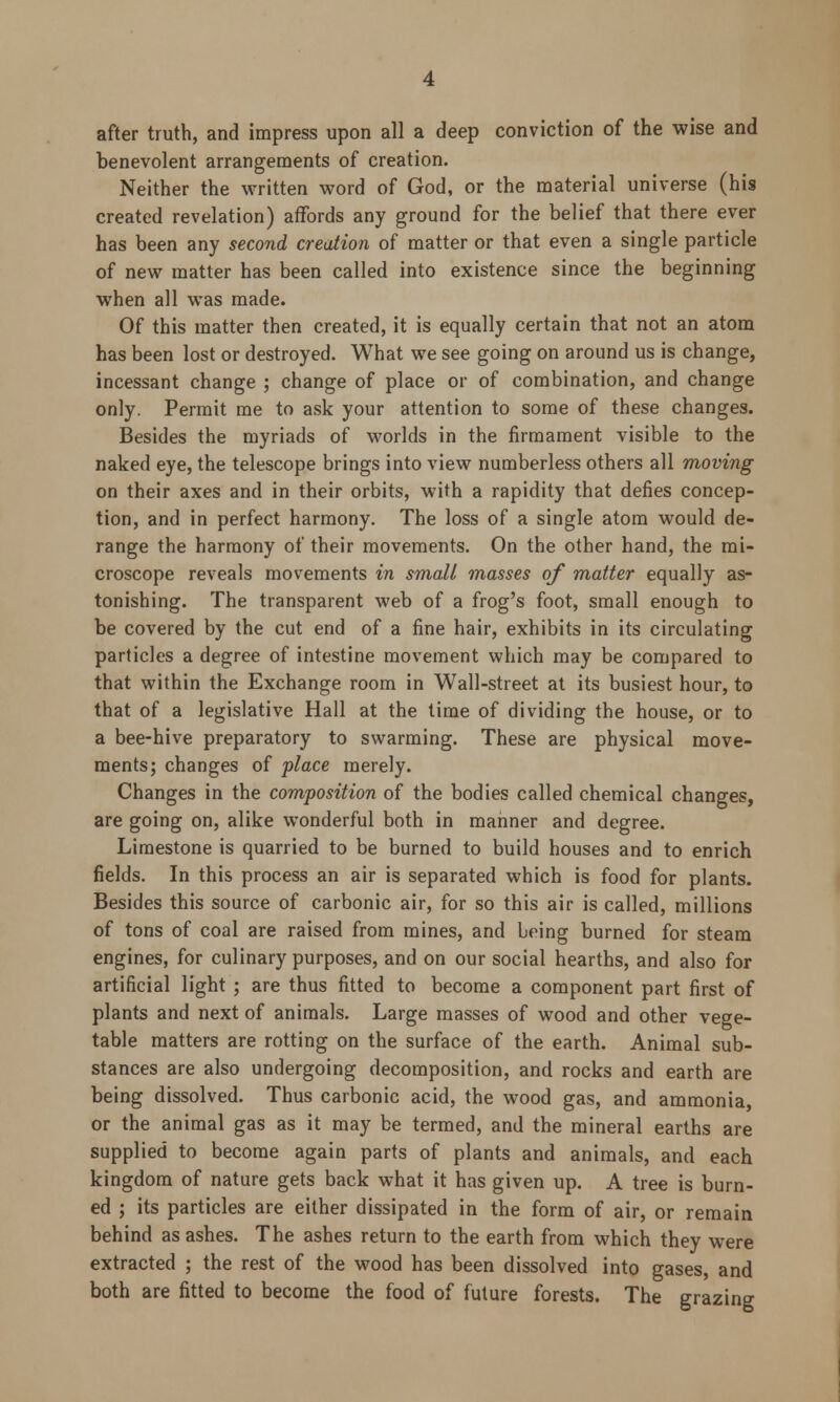 after truth, and impress upon all a deep conviction of the wise and benevolent arrangements of creation. Neither the written word of God, or the material universe (his created revelation) affords any ground for the belief that there ever has been any second creation of matter or that even a single particle of new matter has been called into existence since the beginning when all was made. Of this matter then created, it is equally certain that not an atom has been lost or destroyed. What we see going on around us is change, incessant change ; change of place or of combination, and change only. Permit me to ask your attention to some of these changes. Besides the myriads of worlds in the firmament visible to the naked eye, the telescope brings into view numberless others all moving on their axes and in their orbits, with a rapidity that defies concep- tion, and in perfect harmony. The loss of a single atom would de- range the harmony of their movements. On the other hand, the mi- croscope reveals movements in small masses of matter equally as- tonishing. The transparent web of a frog's foot, small enough to be covered by the cut end of a fine hair, exhibits in its circulating particles a degree of intestine movement which may be compared to that within the Exchange room in Wall-street at its busiest hour, to that of a legislative Hall at the time of dividing the house, or to a bee-hive preparatory to swarming. These are physical move- ments; changes of place merely. Changes in the composition of the bodies called chemical changes, are going on, alike wonderful both in manner and degree. Limestone is quarried to be burned to build houses and to enrich fields. In this process an air is separated which is food for plants. Besides this source of carbonic air, for so this air is called, millions of tons of coal are raised from mines, and being burned for steam engines, for culinary purposes, and on our social hearths, and also for artificial light ; are thus fitted to become a component part first of plants and next of animals. Large masses of wood and other vege- table matters are rotting on the surface of the earth. Animal sub- stances are also undergoing decomposition, and rocks and earth are being dissolved. Thus carbonic acid, the wood gas, and ammonia, or the animal gas as it may be termed, and the mineral earths are supplied to become again parts of plants and animals, and each kingdom of nature gets back what it has given up. A tree is burn- ed ; its particles are either dissipated in the form of air, or remain behind as ashes. The ashes return to the earth from which they were extracted ; the rest of the wood has been dissolved into gases, and both are fitted to become the food of future forests. The grazing