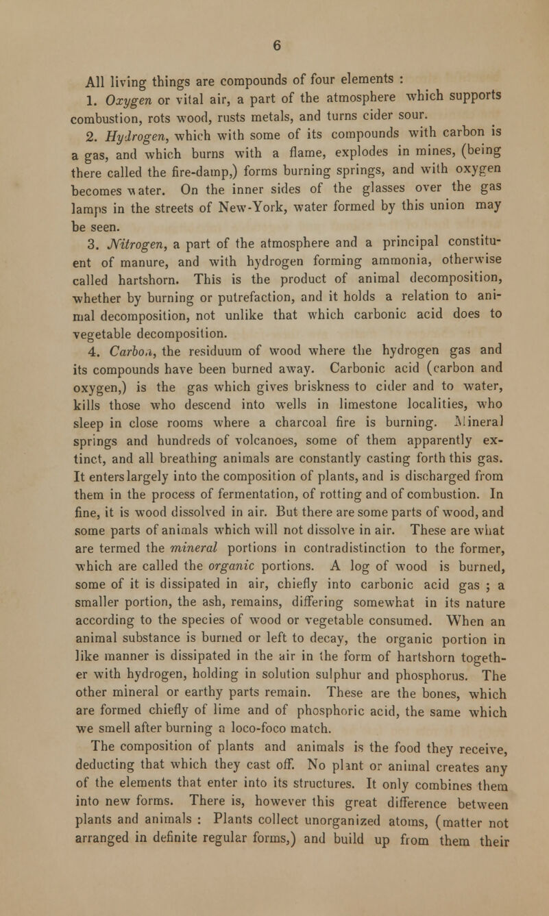 All living things are compounds of four elements : 1. Oxygen or vital air, a part of the atmosphere which supports combustion, rots wood, rusts metals, and turns cider sour. 2. Hydrogen, which with some of its compounds with carbon is a gas, and which burns with a flame, explodes in mines, (being there called the fire-damp,) forms burning springs, and with oxygen becomes m ater. On the inner sides of the glasses over the gas lamps in the streets of New-York, water formed by this union may be seen. 3. Nitrogen, a part of the atmosphere and a principal constitu- ent of manure, and with hydrogen forming ammonia, otherwise called hartshorn. This is the product of animal decomposition, whether by burning or putrefaction, and it holds a relation to ani- mal decomposition, not unlike that which carbonic acid does to vegetable decomposition. 4. Carboa, the residuum of wood where the hydrogen gas and its compounds have been burned away. Carbonic acid (carbon and oxygen,) is the gas which gives briskness to cider and to water, kills those who descend into wells in limestone localities, who sleep in close rooms where a charcoal fire is burning. -Mineral springs and hundreds of volcanoes, some of them apparently ex- tinct, and all breathing animals are constantly casting forth this gas. It enters largely into the composition of plants, and is discharged from them in the process of fermentation, of rotting and of combustion. In fine, it is wood dissolved in air. But there are some parts of wood, and some parts of animals which will not dissolve in air. These are what are termed the mineral portions in contradistinction to the former, which are called the organic portions. A log of wood is burned, some of it is dissipated in air, chiefly into carbonic acid gas ; a smaller portion, the ash, remains, differing somewhat in its nature according to the species of wood or vegetable consumed. When an animal substance is burned or left to decay, the organic portion in like manner is dissipated in the air in the form of hartshorn togeth- er with hydrogen, holding in solution sulphur and phosphorus. The other mineral or earthy parts remain. These are the bones, which are formed chiefly of lime and of phosphoric acid, the same which we smell after burning a loco-foco match. The composition of plants and animals is the food they receive, deducting that which they cast off. No plant or animal creates any of the elements that enter into its structures. It only combines them into new forms. There is, however this great difference between plants and animals : Plants collect unorganized atoms, (matter not arranged in definite regular forms,) and build up from them their