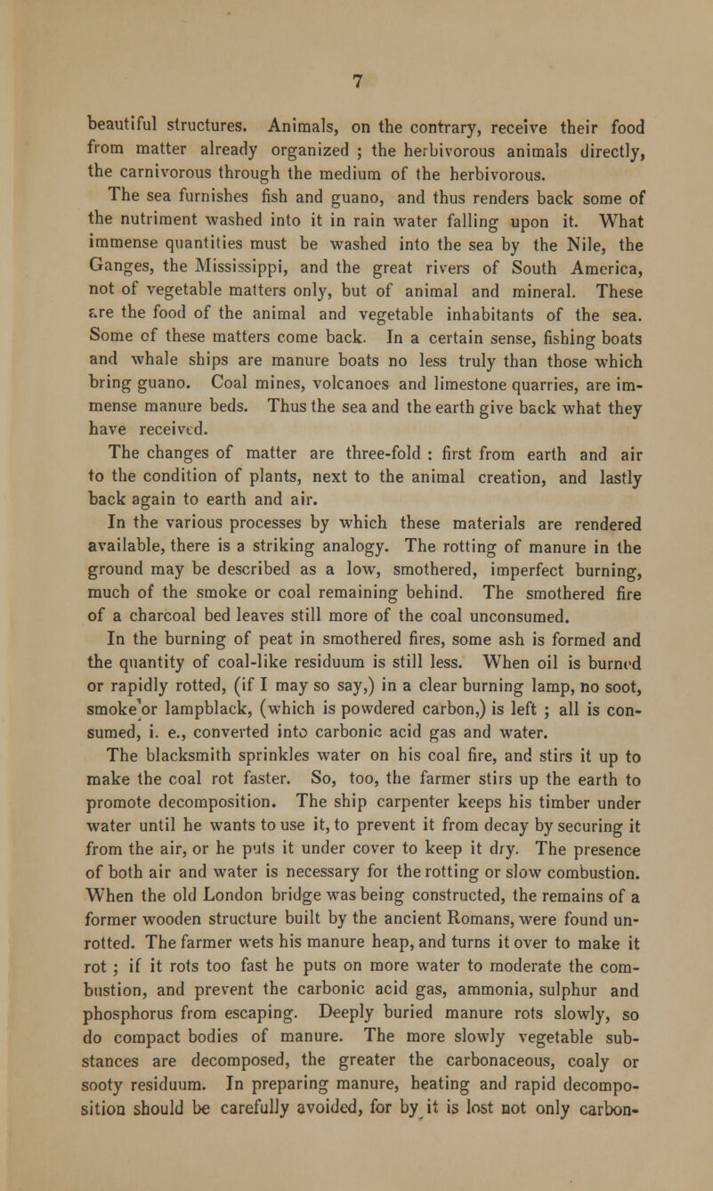 beautiful structures. Animals, on the contrary, receive their food from matter already organized ; the herbivorous animals directly, the carnivorous through the medium of the herbivorous. The sea furnishes fish and guano, and thus renders back some of the nutriment washed into it in rain water falling upon it. What immense quantities must be washed into the sea by the Nile, the Ganges, the Mississippi, and the great rivers of South America, not of vegetable matters only, but of animal and mineral. These f.re the food of the animal and vegetable inhabitants of the sea. Some of these matters come back. In a certain sense, fishing boats and whale ships are manure boats no less truly than those which bring guano. Coal mines, volcanoes and limestone quarries, are im- mense manure beds. Thus the sea and the earth give back what they have received. The changes of matter are three-fold : first from earth and air to the condition of plants, next to the animal creation, and lastly back again to earth and air. In the various processes by which these materials are rendered available, there is a striking analogy. The rotting of manure in the ground may be described as a low, smothered, imperfect burning, much of the smoke or coal remaining behind. The smothered fire of a charcoal bed leaves still more of the coal unconsumed. In the burning of peat in smothered fires, some ash is formed and the quantity of coal-like residuum is still less. When oil is burned or rapidly rotted, (if I may so say,) in a clear burning lamp, no soot, smoke'or lampblack, (which is powdered carbon,) is left ; all is con- sumed, i. e., converted into carbonic acid gas and water. The blacksmith sprinkles water on his coal fire, and stirs it up to make the coal rot faster. So, too, the farmer stirs up the earth to promote decomposition. The ship carpenter keeps his timber under water until he wants to use it, to prevent it from decay by securing it from the air, or he puts it under cover to keep it dry. The presence of both air and water is necessary for the rotting or slow combustion. When the old London bridge was being constructed, the remains of a former wooden structure built by the ancient Romans, were found un- rotted. The farmer wets his manure heap, and turns it over to make it rot ; if it rots too fast he puts on more water to moderate the com- bustion, and prevent the carbonic acid gas, ammonia, sulphur and phosphorus from escaping. Deeply buried manure rots slowly, so do compact bodies of manure. The more slowly vegetable sub- stances are decomposed, the greater the carbonaceous, coaly or sooty residuum. In preparing manure, heating and rapid decompo- sition should be carefully avoided, for by it is lost not only carbon-