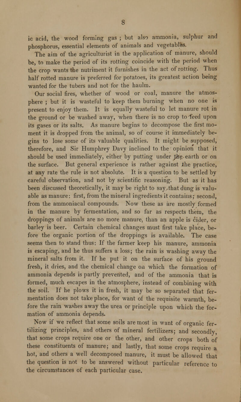 ic acid, the wood forming gas ; but also ammonia, sulphur and phosphorus, essential elements of animals and vegetables. The aim of the agriculturist in the application of manure, should be, to make the period of its rotting coincide with the period when the crop wants the nutriment it furnishes in the act of rotting. Thus half rotted manure is preferred for potatoes, its greatest action being wanted for the tubers and not for the haulm. Our social fires, whether of wood or coal, manure the atmos- phere ; but it is wasteful to keep them burning when no one is present to enjoy them. It is equally wasteful to let manure rot in the ground or be washed away, when there is no crop to-feed upon its gases or its salts. As manure begins to decompose the first mo- ment it is dropped from the animal, so of course it immediately be- gins to lose some of its valuable qualities. It might be supposed, therefore, and Sir Humphrey Davy inclined to the opinion that it should be used immediately, either by putting under foe- earth or on the surface. But general experience is rather against the practice, at any rate the rule is not absolute. It is a question to be settled by careful observation, and not by scientific reasoning. But as it has been discussed theoretically, it may be right to say,that dung is valu- able as manure: first, from the mineral ingredients it contains; second, from the ammoniacal compounds. Now these as are mostly formed in the manure by fermentation, and so far as respects them, the droppings of animals are no more manure, than an apple is cider, or barley is beer. Certain chemical changes must first take place, be- fore the organic portion of the droppings is available. The case seems then to stand thus: If the farmer keep his manure, ammonia is escaping, and he thus suffers a loss; the rain is washing away the mineral salts from it. If he put it on the surface of his ground fresh, it dries, and the chemical change on which the formation of ammonia depends is partly prevented, and of the ammonia that is formed, much escapes in the atmosphere, instead of combining with the soil. If he plows it in fresh, it may be so separated that fer- mentation does not take place, for want of the requisite warmth, be- fore the rain washes away the urea or principle upon which the for- mation of ammonia depends. Now if we reflect that some soils are most in want of organic fer- tilizing principles, and others of mineral fertilizers; and secondly, that some crops require one or the other, and other crops both of these constituents of manure; and lastly, that some crops require a hot, and others a well decomposed manure, it must be allowed that the question is not to be answered without particular reference to the circumstances of each particular case.