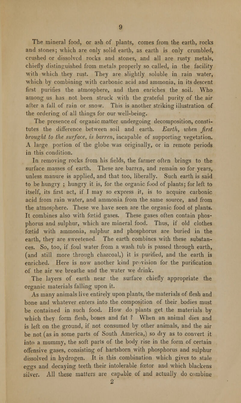 The mineral food, or ash of plants, comes from the earth, rocks and stones; which are only solid earth, as earth is only crumbled, crushed or dissolved rocks and stones, and all are rusty metals, chiefly distinguished from metals properly so called, in the facility with which they rust. They are slightly soluble in rain water, which by combining with carbonic acid and ammonia, in its descent first purines the atmosphere, and then enriches the soil. Who among us has not been struck with the grateful purity of the air after a fall of rain or snow. This is another striking illustration of the ordering of all things for our well-being. The presence of organic matter undergoing decomposition, consti- tutes the difference between soil and earth. Earth, when first brought to the surface, is barren, incapable of supporting vegetation. A large portion of the globe was originally, or in remote periods in this condition. In removing rocks from his fields, the farmer often brings to the surface masses of earth. These are barren, and remain so for years, unless manure is applied, and that too, liberally. Such earth is said to be hungry ; hungry it is, for the organic food of plants; for left to itself, its first act, if I may so express it, is to acquire carbonic acid from rain water, and ammonia from the same source, and from the atmosphere. These we have seen are the organic food of plants. It combines also with foetid gases. These gases often contain phos- phorus and sulphur, wrhich are mineral food. Thus, if old clothes foetid with ammonia, sulphur and phosphorus are buried in the earth, they are sweetened. The earth combines with these substan- ces. So, too, if foul water from a wash tub is passed through earth, (and still more through charcoal,) it is purified, and the earth is enriched. Here is now another kind pmvision for the purification of the air we breathe and the water we drink. The layers of earth near the surface chiefly appropriate the organic materials falling upon it. As many animals live entirely upon plants, the materials of flesh and bone and whatever enters into the composition of their bodies must be contained in such food. How do plants get the materials by which they form flesh, bones and fat ? When an animal dies and is left on the ground, if not consumed by other animals, and the air be not (as in some parts of South America,) so dry as to convert it into a mummy, the soft parts of the body rise in the form of certain offensive gases, consisting of hartshorn with phosphorus and sulphur dissolved in hydrogen. It is this combination which gives to stale eggs and decaying teeth their intolerable fcetor and which blackens silver. All these matters are capable of and actually do combine 2