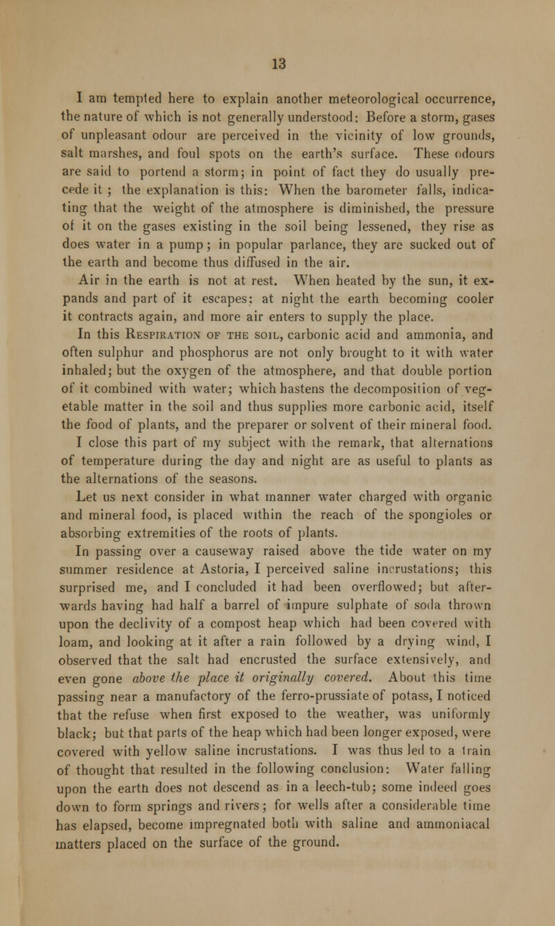 I am tempted here to explain another meteorological occurrence, the nature of which is not generally understood: Before a storm, gases of unpleasant odour are perceived in the vicinity of low grounds, salt marshes, and foul spots on the earth's surface. These odours are said to portend a storm; in point of fact they do usually pre- cede it ; the explanation is this: When the barometer falls, indica- ting that the weight of the atmosphere is diminished, the pressure of it on the gases existing in the soil being lessened, they rise as does water in a pump; in popular parlance, they are sucked out of the earth and become thus diffused in the air. Air in the earth is not at rest. When heated by the sun, it ex- pands and part of it escapes: at night the earth becoming cooler it contracts again, and more air enters to supply the place. In this Respiration of the soil, carbonic acid and ammonia, and often sulphur and phosphorus are not only brought to it with water inhaled; but the oxygen of the atmosphere, and that double portion of it combined with water; which hastens the decomposition of veg- etable matter in the soil and thus supplies more carbonic acid, itself the food of plants, and the preparer or solvent of their mineral food. I close this part of my subject with the remark, that alternations of temperature during the day and night are as useful to plants as the alternations of the seasons. Let us next consider in what manner water charged with organic and mineral food, is placed within the reach of the spongioles or absorbing extremities of the roots of plants. In passing over a causeway raised above the tide water on my summer residence at Astoria, I perceived saline incrustations; this surprised me, and I concluded it had been overflowed; but after- wards having had half a barrel of impure sulphate of soda thrown upon the declivity of a compost heap which had been covered with loam, and looking at it after a rain followed by a drying wind, I observed that the salt had encrusted the surface extensively, and even gone above the place it originally covered. About this time passing near a manufactory of the ferro-prussiate of potass, I noticed that the refuse when first exposed to the weather, was uniformly black; but that parts of the heap which had been longer exposed, were covered with yellow saline incrustations. I was thus led to a Irain of thought that resulted in the following conclusion: Water falling upon the earth does not descend as in a leech-tub; some indeed goes down to form springs and rivers; for wells after a considerable time has elapsed, become impregnated both with saline and ammoniacal matters placed on the surface of the ground.