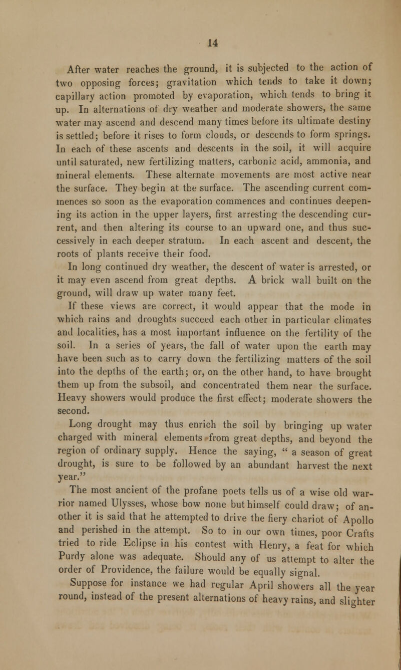 After water reaches the ground, it is subjected to the action of two opposing forces; gravitation which tends to take it down; capillary action promoted by evaporation, which tends to bring it up. In alternations of dry weather and moderate showers, the same water may ascend and descend many times before its ultimate destiny is settled; before it rises to form clouds, or descends to form springs. In each of these ascents and descents in the soil, it will acquire until saturated, new fertilizing matters, carbonic acid, ammonia, and mineral elements. These alternate movements are most active near the surface. They begin at the surface. The ascending current com- mences so soon as the evaporation commences and continues deepen- ing its action in the upper layers, first arresting the descending cur- rent, and then altering its course to an upward one, and thus suc- cessively in each deeper stratum. In each ascent and descent, the roots of plants receive their food. In long continued dry weather, the descent of water is arrested, or it may even ascend from great depths. A brick wall built on the ground, will draw up water many feet. If these views are correct, it would appear that the mode in which rains and droughts succeed each other in particular climates and localities, has a most important influence on the fertility of the soil. In a series of years, the fall of water upon the earth may have been such as to carry down the fertilizing matters of the soil into the depths of the earth; or, on the other hand, to have brought them up from the subsoil, and concentrated them near the surface. Heavy showers would produce the first effect; moderate showers the second. Long drought may thus enrich the soil by bringing up water charged with mineral elements from great depths, and beyond the region of ordinary supply. Hence the saying,  a season of great drought, is sure to be followed by an abundant harvest the next year. The most ancient of the profane poets tells us of a wise old war- rior named Ulysses, whose bow none but himself could draw; of an- other it is said that he attempted to drive the fiery chariot of Apollo and perished in the attempt. So to in our own times, poor Crafts tried to ride Eclipse in his contest with Henry, a feat for which Purdy alone was adequate. Should any of us attempt to alter the order of Providence, the failure would be equally signal. Suppose for instance we had regular April showers all the year round, instead of the present alternations of heavy rains, and slighter