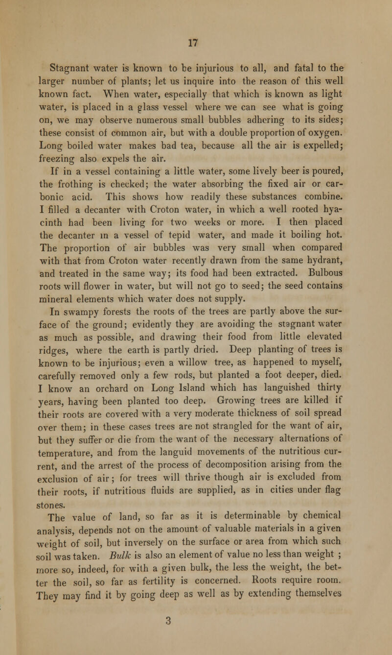 Stagnant water is known to be injurious to all, and fatal to the larger number of plants; let us inquire into the reason of this well known fact. When water, especially that which is known as light water, is placed in a glass vessel where we can see what is going on, we may observe numerous small bubbles adhering to its sides; these consist of common air, but with a double proportion of oxygen. Long boiled water makes bad tea, because all the air is expelled; freezing also expels the air. If in a vessel containing a little water, some lively beer is poured, the frothing is checked; the water absorbing the fixed air or car- bonic acid. This shows how readily these substances combine. I filled a decanter with Croton water, in which a well rooted hya- cinth had been living for two weeks or more. I then placed the decanter in a vessel of tepid water, and made it boiling hot. The proportion of air bubbles was very small when compared with that from Croton water recently drawn from the same hydrant, and treated in the same way; its food had been extracted. Bulbous roots will flower in water, but will not go to seed; the seed contains mineral elements which water does not supply. In swampy forests the roots of the trees are partly above the sur- face of the ground; evidently they are avoiding the stagnant water as much as possible, and drawing their food from little elevated ridges, where the earth is partly dried. Deep planting of trees is known to be injurious; even a willow tree, as happened to myself, carefully removed only a few rods, but planted a foot deeper, died. I know an orchard on Long Island which has languished thirty years, having been planted too deep. Growing trees are killed if their roots are covered with a very moderate thickness of soil spread over them; in these cases trees are not strangled for the want of air, but they suffer or die from the want of the necessary alternations of temperature, and from the languid movements of the nutritious cur- rent, and the arrest of the process of decomposition arising from the exclusion of air; for trees will thrive though air is excluded from their roots, if nutritious fluids are supplied, as in cities under flag stones. The value of land, so far as it is determinable by chemical analysis, depends not on the amount of valuable materials in a given weight of soil, but inversely on the surface or area from which such soil was taken. Bulk is also an element of value no less than weight ; more so, indeed, for with a given bulk, the less the weight, the bet- ter the soil, so far as fertility is concerned. Roots require room. They may find it by going deep as well as by extending themselves