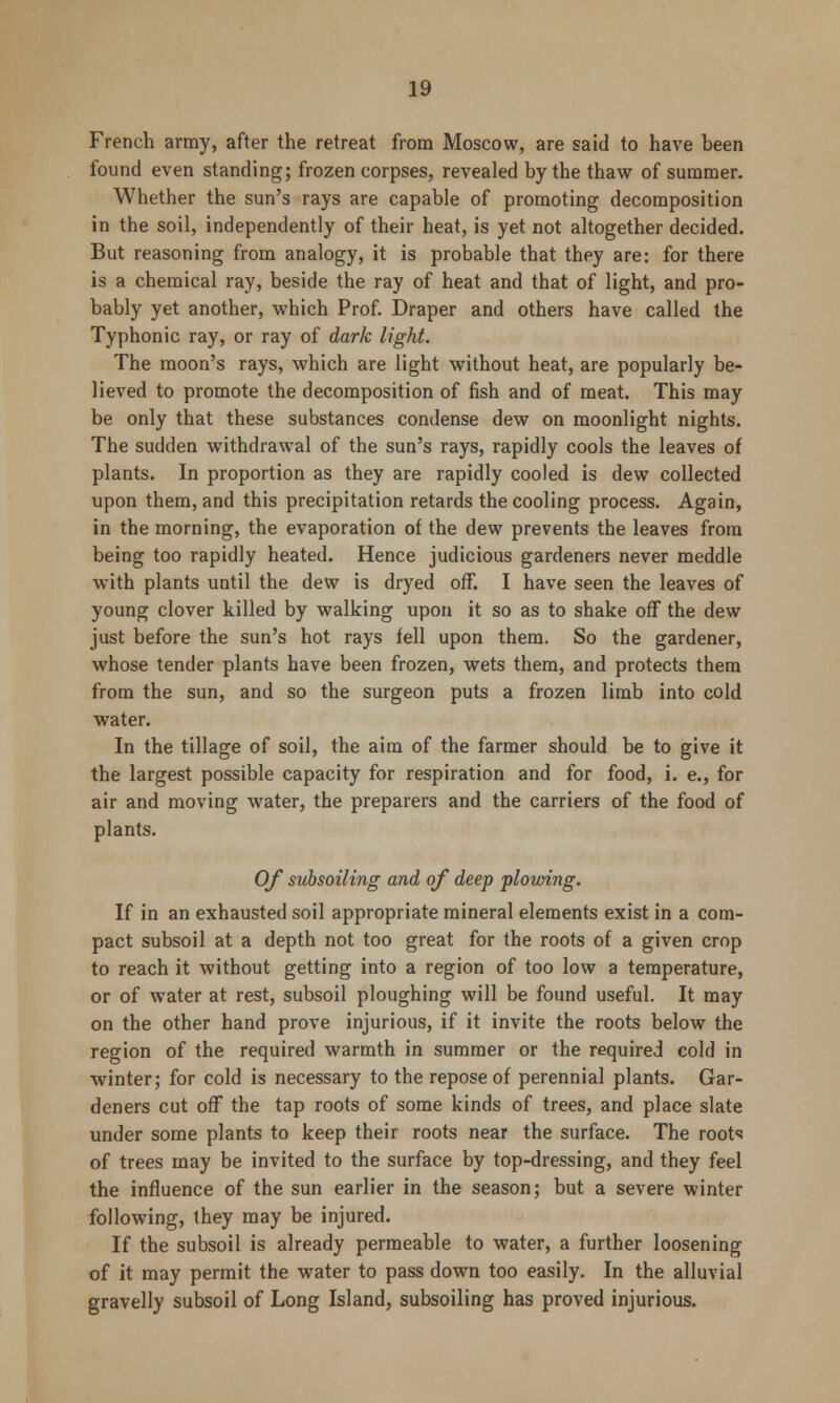 French army, after the retreat from Moscow, are said to have been found even standing; frozen corpses, revealed by the thaw of summer. Whether the sun's rays are capable of promoting decomposition in the soil, independently of their heat, is yet not altogether decided. But reasoning from analogy, it is probable that they are: for there is a chemical ray, beside the ray of heat and that of light, and pro- bably yet another, which Prof. Draper and others have called the Typhonic ray, or ray of dark light. The moon's rays, which are light without heat, are popularly be- lieved to promote the decomposition of fish and of meat. This may be only that these substances condense dew on moonlight nights. The sudden withdrawal of the sun's rays, rapidly cools the leaves of plants. In proportion as they are rapidly cooled is dew collected upon them, and this precipitation retards the cooling process. Again, in the morning, the evaporation of the dew prevents the leaves from being too rapidly heated. Hence judicious gardeners never meddle with plants until the dew is dryed off. I have seen the leaves of young clover killed by walking upon it so as to shake off the dew just before the sun's hot rays fell upon them. So the gardener, whose tender plants have been frozen, wets them, and protects them from the sun, and so the surgeon puts a frozen limb into cold water. In the tillage of soil, the aim of the farmer should be to give it the largest possible capacity for respiration and for food, i. e., for air and moving water, the preparers and the carriers of the food of plants. Of subsoiling and of deep plowing. If in an exhausted soil appropriate mineral elements exist in a com- pact subsoil at a depth not too great for the roots of a given crop to reach it without getting into a region of too low a temperature, or of water at rest, subsoil ploughing will be found useful. It may on the other hand prove injurious, if it invite the roots below the region of the required warmth in summer or the required eold in winter; for cold is necessary to the repose of perennial plants. Gar- deners cut off the tap roots of some kinds of trees, and place slate under some plants to keep their roots near the surface. The roots of trees may be invited to the surface by top-dressing, and they feel the influence of the sun earlier in the season; but a severe winter following, they may be injured. If the subsoil is already permeable to water, a further loosening of it may permit the water to pass down too easily. In the alluvial gravelly subsoil of Long Island, subsoiling has proved injurious.