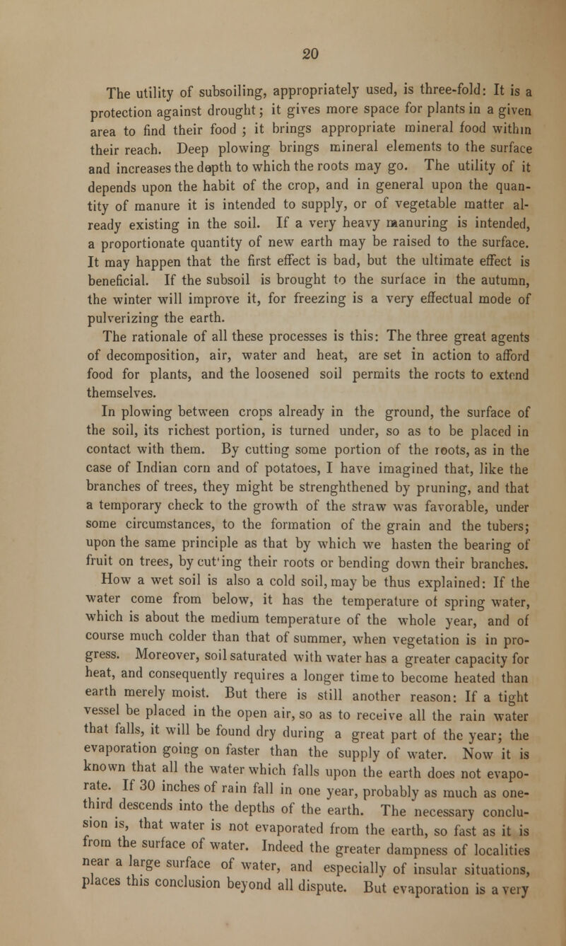 The utility of subsoiling, appropriately used, is three-fold: It is a protection against drought; it gives more space for plants in a given area to find their food ; it brings appropriate mineral food within their reach. Deep plowing brings mineral elements to the surface and increases the depth to which the roots may go. The utility of it depends upon the habit of the crop, and in general upon the quan- tity of manure it is intended to supply, or of vegetable matter al- ready existing in the soil. If a very heavy manuring is intended, a proportionate quantity of new earth may be raised to the surface. It may happen that the first effect is bad, but the ultimate effect is beneficial. If the subsoil is brought to the surface in the autumn, the winter will improve it, for freezing is a very effectual mode of pulverizing the earth. The rationale of all these processes is this: The three great agents of decomposition, air, water and heat, are set in action to afford food for plants, and the loosened soil permits the roots to extend themselves. In plowing between crops already in the ground, the surface of the soil, its richest portion, is turned under, so as to be placed in contact with them. By cutting some portion of the roots, as in the case of Indian corn and of potatoes, I have imagined that, like the branches of trees, they might be strenghthened by pruning, and that a temporary check to the growth of the straw was favorable, under some circumstances, to the formation of the grain and the tubers; upon the same principle as that by which we hasten the bearing of fruit on trees, by cut'ing their roots or bending down their branches. How a wet soil is also a cold soil, may be thus explained: If the water come from below, it has the temperature ot spring water, which is about the medium temperature of the whole year, and of course much colder than that of summer, when vegetation is in pro- gress. Moreover, soil saturated with water has a greater capacity for heat, and consequently requires a longer time to become heated than earth merely moist. But there is still another reason: If a tight vessel be placed in the open air, so as to receive all the rain water that falls, it will be found dry during a great part of the year; the evaporation going on faster than the supply of water. Now it is known that all the water which falls upon the earth does not evapo- rate. If 30 inches of rain fall in one year, probably as much as one- third descends into the depths of the earth. The necessary conclu- sion is, that water is not evaporated from the earth, so fast as it is from the surface of water. Indeed the greater dampness of localities near a large surface of water, and especially of insular situations, places this conclusion beyond all dispute. But evaporation is a very