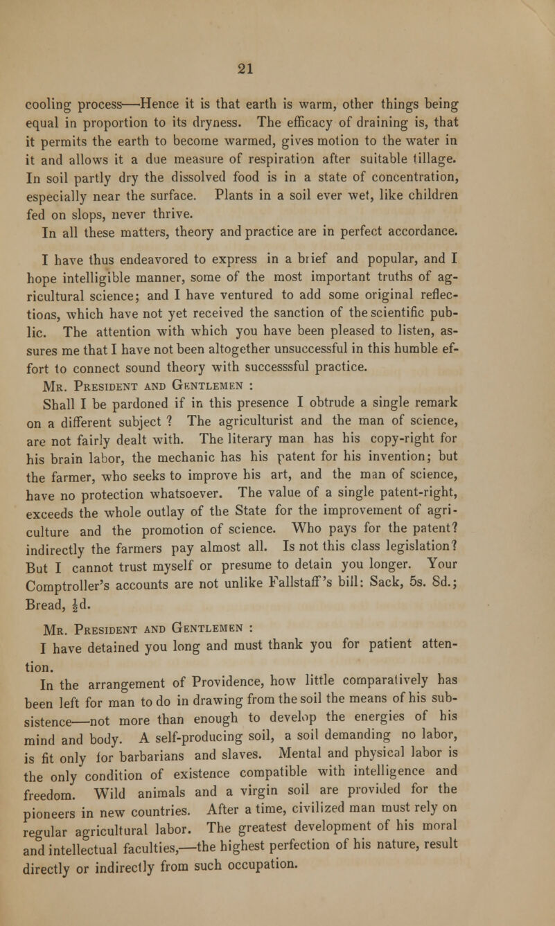 cooling process—Hence it is that earth is warm, other things being equal in proportion to its dryness. The efficacy of draining is, that it permits the earth to become warmed, gives motion to the water in it and allows it a due measure of respiration after suitable tillage. In soil partly dry the dissolved food is in a state of concentration, especially near the surface. Plants in a soil ever wet, like children fed on slops, never thrive. In all these matters, theory and practice are in perfect accordance. I have thus endeavored to express in a brief and popular, and I hope intelligible manner, some of the most important truths of ag- ricultural science; and I have ventured to add some original reflec- tions, which have not yet received the sanction of the scientific pub- lic. The attention with which you have been pleased to listen, as- sures me that I have not been altogether unsuccessful in this humble ef- fort to connect sound theory with successsful practice. Mr. President and Gentlemen : Shall I be pardoned if in this presence I obtrude a single remark on a different subject ? The agriculturist and the man of science, are not fairly dealt with. The literary man has his copy-right for his brain labor, the mechanic has his patent for his invention; but the farmer, who seeks to improve his art, and the man of science, have no protection whatsoever. The value of a single patent-right, exceeds the whole outlay of the State for the improvement of agri- culture and the promotion of science. Who pays for the patent? indirectly the farmers pay almost all. Is not this class legislation? But I cannot trust myself or presume to detain you longer. Your Comptroller's accounts are not unlike Fallstaff's bill: Sack, 5s. 8d.; Bread, |d. Mr. President and Gentlemen : I have detained you long and must thank you for patient atten- tion. In the arrangement of Providence, how little comparatively has been left for man to do in drawing from the soil the means of his sub- sistence—not more than enough to develop the energies of his mind and body. A self-producing soil, a soil demanding no labor, is fit only for barbarians and slaves. Mental and physical labor is the only condition of existence compatible with intelligence and freedom. Wild animals and a virgin soil are provided for the pioneers in new countries. After a time, civilized man must rely on regular agricultural labor. The greatest development of his moral and intellectual faculties,—the highest perfection of his nature, result directly or indirectly from such occupation.
