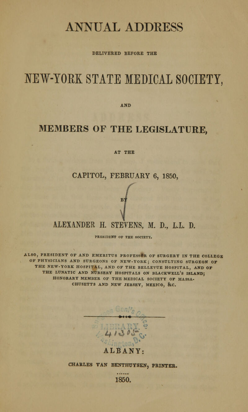 ANNUAL ADDRESS DELIVERED BEFORE THE NEW-YORK STATE MEDICAL SOCIETY, AND MEMBERS OF THE LEGISLATURE, AT THE CAPITOL, FEBRUARY 6, 1850, ALEXANDER H. STEVENS, M. D., L.L. D. PRESIDENT OF THE SOCIETY. ALSO, PRESIDENT OF AND EMERITUS PROFESS#R OF SURGERY IN THE COLLEGE OF PHYSICIANS AND SURGEONS OF NEW-YORK; CONSULTING SURGEON OF THE NEW-YORK HOSPITAL, AND OF THE BELLEVUE HOSPITAL, AND OF THE LUNATIC AND NURSERY HOSPITALS ON BLACKWELL's ISLAND; HONORARY MEMBER OF THE MEDICAL SOCIETY OF MASSA- CHUSETTS AND NEW JERSEY, MEXICO, &C. ALBANY: CHARLES VAN BENTHTJYSEN, PRINTER. 1850.