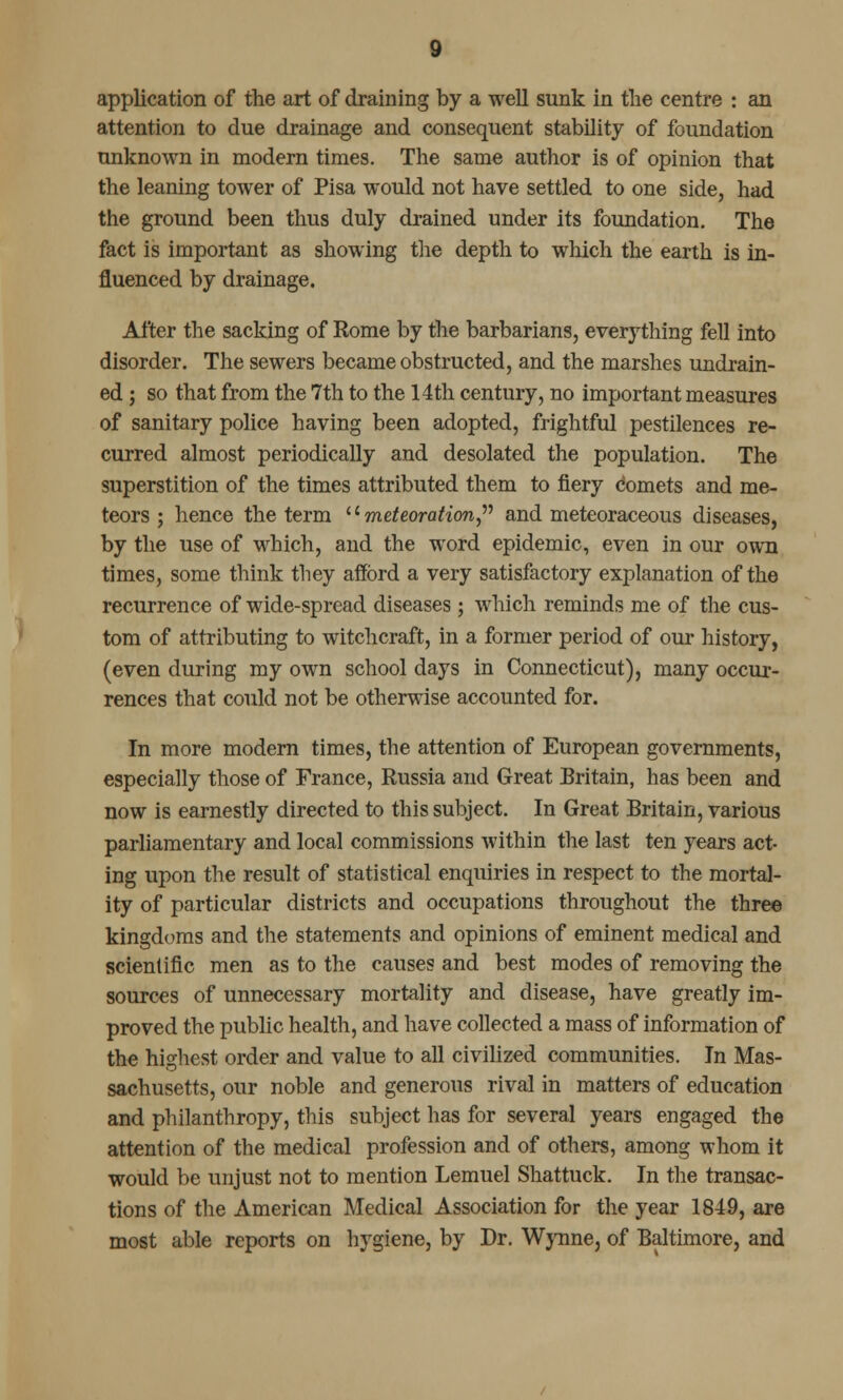 application of the art of draining by a well sunk in the centre : an attention to due drainage and consequent stability of foundation unknown in modern times. The same author is of opinion that the leaning tower of Pisa would not have settled to one side, had the ground been thus duly drained under its foundation. The fact is important as showing the depth to which the earth is in- fluenced by drainage. After the sacking of Rome by the barbarians, everything fell into disorder. The sewers became obstructed, and the marshes undrain- ed; so that from the 7th to the 14th century, no important measures of sanitary police having been adopted, frightful pestilences re- curred almost periodically and desolated the population. The superstition of the times attributed them to fiery Comets and me- teors ; hence the term '' meteoration and meteoraceous diseases, by the use of which, and the word epidemic, even in our own times, some think they afford a very satisfactory explanation of the recurrence of wide-spread diseases; which reminds me of the cus- tom of attributing to witchcraft, in a former period of our history, (even during my own school days in Connecticut), many occur- rences that could not be otherwise accounted for. In more modern times, the attention of European governments, especially those of France, Russia and Great Britain, has been and now is earnestly directed to this subject. In Great Britain, various parliamentary and local commissions within the last ten years act- ing upon the result of statistical enquiries in respect to the mortal- ity of particular districts and occupations throughout the three kingdoms and the statements and opinions of eminent medical and scientific men as to the causes and best modes of removing the sources of unnecessary mortality and disease, have greatly im- proved the public health, and have collected a mass of information of the highest order and value to all civilized communities. In Mas- sachusetts, our noble and generous rival in matters of education and philanthropy, this subject has for several years engaged the attention of the medical profession and of others, among whom it would be unjust not to mention Lemuel Shattuck. In the transac- tions of the American Medical Association for the year 1849, are most able reports on hygiene, by Dr. Wynne, of Baltimore, and