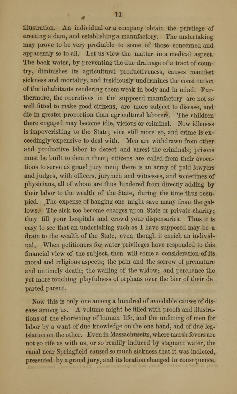 illustration. An individual or a company obtain the privilege of erecting a dam, and establishing a manufactory. The undertaking may prove to be very profitable to some of those concerned and apparently so to all. Let us view the matter in a medical aspect. The back water, by preventing the due drainage of a tract of coun- try, diminishes its agricultural productiveness, causes manifest sickness and mortality, and insidiously undermines the constitution of the inhabitants rendering them weak in body and in mind. Fur- thermore, the operatives in the supposed manufactory are not so well fitted to make good citizens, are more subject to disease, and die in greater proportion than agricultural laborers. The children there engaged may become idle, vicious or criminal. Now idleness is impoverishing to the State; vice still more so, and crime is ex- ceedingly expensive to deal with. Men are withdrawn from other and productive labor to detect and arrest the criminals; prisons must be built to detain them; citizens are called from their avoca- tions to serve as grand jury men; there is an array of paid lawyers and judges, with officers, juryrnen and witnesses, and sometimes of physicians, all of whom are thus hindered from directly adding by their labor to the wealth of the State, during the time thus occu- pied. The expense of hanging one might save many from the gal* lows.- The sick too become charges upon State or private charity; they fill your hospitals and crowd your dispensaries. Thus it is easy to see that an undertaking such as I have supposed may be a drain to the wealth of the State, even though it enrich an individ- ual. When petitioners for water privileges have responded to this financial view of the subject, then will come a consideration of its moral and religious aspects; the pain and the sorrow of premature and untimely death; the wailing of the widow; and perchance the yet more touching playfulness of orphans over the bier of their de parted parent. Now this is only one among a hundred of avoidable causes of dis- ease among us. A volume might be filled with proofs and illustra- tions of the shortening of human life, and the unfitting of men for labor by a want of due knowledge on the one hand, and of due leg- islation on the other. Even in Massachusetts, where marsh fevers are not so rife as with us, or so readily induced by stagnant water, the canal near Springfield caused so much sickness that it was indicted, presented by a grand jury, and its location changed in consequence.