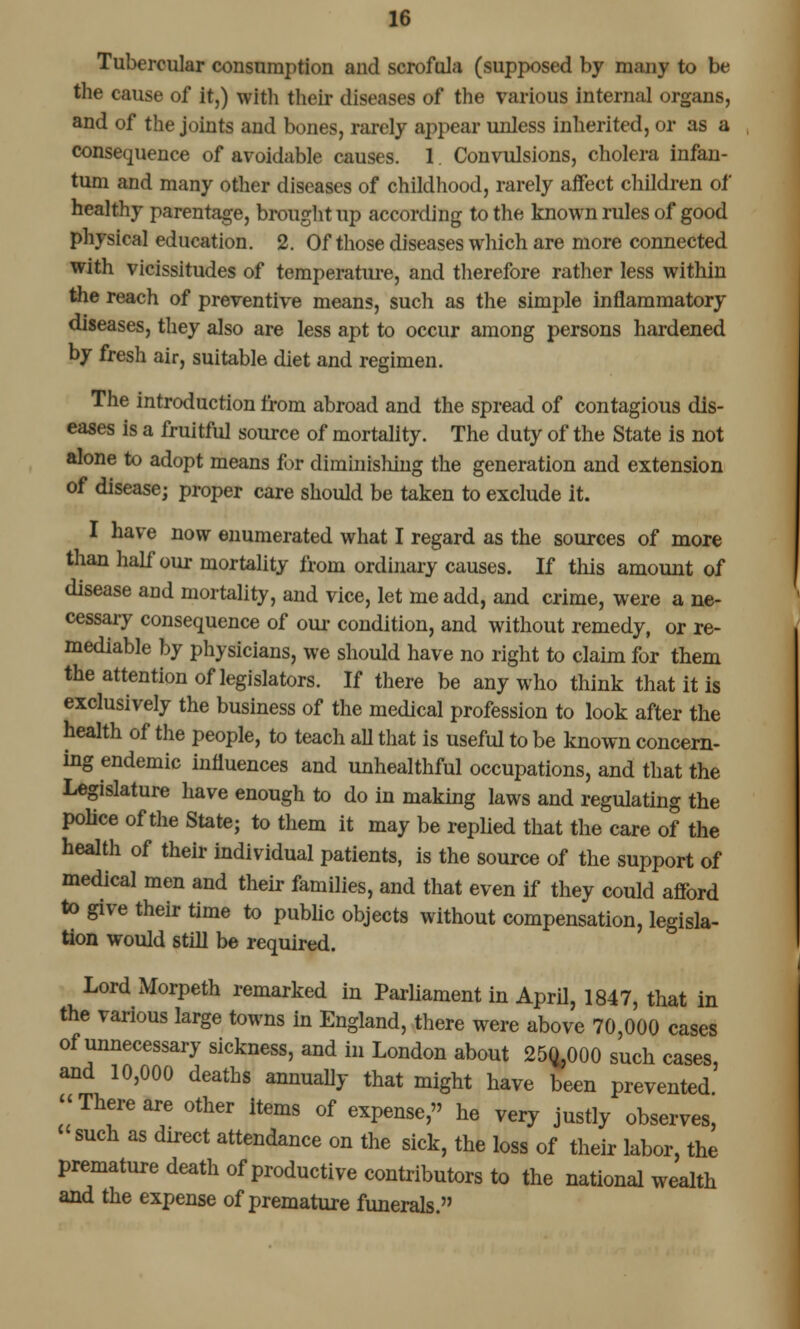 Tubercular consumption and scrofula (supposed by many to be the cause of it,) with their diseases of the various internal organs, and of the joints and bones, rarely appear unless inherited, or as a consequence of avoidable causes. 1. Convulsions, cholera infan- tum and many other diseases of childhood, rarely affeet children of healthy parentage, brought up according to the known rules of good physical education. 2. Of those diseases which are more connected with vicissitudes of temperature, and therefore rather less within the reach of preventive means, such as the simple inflammatory diseases, they also are less apt to occur among persons hardened by fresh air, suitable diet and regimen. The introduction from abroad and the spread of contagious dis- eases is a fruitful source of mortality. The duty of the State is not alone to adopt means for diminishing the generation and extension of disease; proper care should be taken to exclude it. I have now enumerated what I regard as the sources of more than half' our mortality from ordinary causes. If this amount of disease and mortality, and vice, let me add, and crime, were a ne- cessary consequence of our condition, and without remedy, or re- mediable by physicians, we should have no right to claim for them the attention of legislators. If there be any who think that it is exclusively the business of the medical profession to look after the health of the people, to teach all that is useful to be known concern- ing endemic influences and unhealthful occupations, and that the Legislature have enough to do in making laws and regulating the police of the State; to them it may be replied that the care of the health of their individual patients, is the source of the support of medical men and their families, and that even if they could afford to give their time to public objects without compensation, legisla- tion would still be required. Lord Morpeth remarked in Parliament in April, 1847, that in the various large towns in England, there were above 70,000 cases of unnecessary sickness, and in London about 250^000 such cases, and 10,000 deaths annually that might have been prevented •'There are other items of expense, he very justly observes, such as direct attendance on the sick, the loss of their labor, the premature death of productive contributors to the national wealth and the expense of premature funerals.