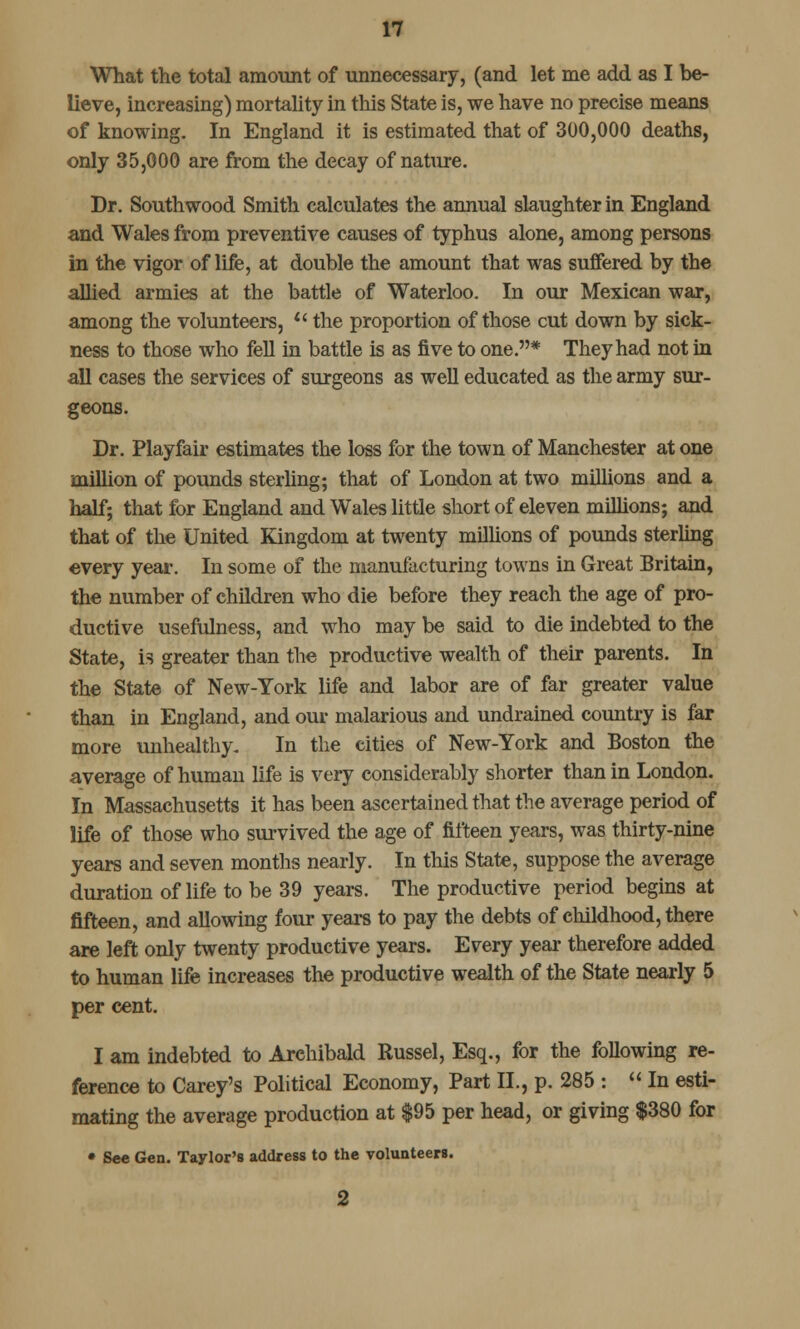 What the total amount of unnecessary, (and let me add as I be- lieve, increasing) mortality in this State is, we have no precise means of knowing. In England it is estimated that of 300,000 deaths, only 35,000 are from the decay of nature. Dr. South wood Smith calculates the annual slaughter in England and Wales from preventive causes of typhus alone, among persons in the vigor of life, at double the amount that was suffered by the allied armies at the battle of Waterloo. In our Mexican war, among the volunteers,  the proportion of those cut down by sick- ness to those who fell in battle is as five to one.* They had not in all cases the services of surgeons as well educated as the army sur- geons. Dr. Playfair estimates the loss for the town of Manchester at one million of pounds sterling; that of London at two millions and a half; that for England and Wales little short of eleven millions; and that of the United Kingdom at twenty millions of pounds sterling every year. In some of the manufacturing towns in Great Britain, the number of children who die before they reach the age of pro- ductive usefulness, and who may be said to die indebted to the State, is greater than the productive wealth of their parents. In the State of New-York life and labor are of far greater value than in England, and our malarious and undrained country is far more unhealthy. In the cities of New-York and Boston the average of human life is very considerably shorter than in London. In Massachusetts it has been ascertained that the average period of life of those who survived the age of fifteen years, was thirty-nine years and seven months nearly. In this State, suppose the average duration of life to be 39 years. The productive period begins at fifteen, and allowing four years to pay the debts of childhood, there are left only twenty productive years. Every year therefore added to human life increases the productive wealth of the State nearly 5 per cent. I am indebted to Archibald Russel, Esq., for the following re- ference to Carey's Political Economy, Part II., p. 285 :  In esti- mating the average production at $95 per head, or giving $380 for • See Gen. Taylor's address to the volunteers.
