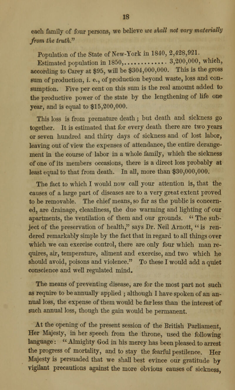 each family of four persons, we believe we shall not vary materially from the truth. Population of the State of New-York in 1840, 2,428,921. Estimated population in 1850, 3,200,000, which, according to Carey at $95, will be $304,000,000. This is the gross sum of production, i. e., of production beyond waste, loss and con- sumption. Five per cent on this sum is the real amount added to the productive power of the state by the lengthening of life one year, and is equal to $15,200,000. This loss is from premature death; but death and sickness go together. It is estimated that for every death there are two years or seven hundred and thirty days of sickness and of lost labor, leaving out of view the expenses of attendance, the entire derange- ment in the course of labor in a whole family, which the sickness of one of its members occasions, there is a direct loss probably at least equal to that from death. In all, more than $30,000,000. The fact to which I would now call your attention is, that the causes of a large part of diseases are to a very great extent proved to be removable. The chief means, so far as the public is concern- ed, are drainage, cleanliness, the due warming and lighting of our apartments, the ventilation of them and our grounds.  The sub- ject of the preservation of health, says Dr. Neil Arnott,  is ren- dered remarkably simple by the fact that in regard to all things over which we can exercise control, there are only four which man re- quires, air, temperature, aliment and exercise, and two which he should avoid, poisons and violence. To these I would add a quiet conscience and well regulated mind. The means of preventing disease, are for the most part not such as require to be annually applied ; although I have spoken of an an- nual loss, the expense of them would be far less than the interest of such annual loss, though the gain would be permanent. At the opening of the present session of the British Parliament, Her Majesty, in her speech from the throne, used the following language:  Almighty God in his mercy has been pleased to arrest the progress of mortality, and to stay the fearful pestilence. Her Majesty is persuaded that we shall best evince our gratitude by vigilant precautions against the more obvious causes of sickness,