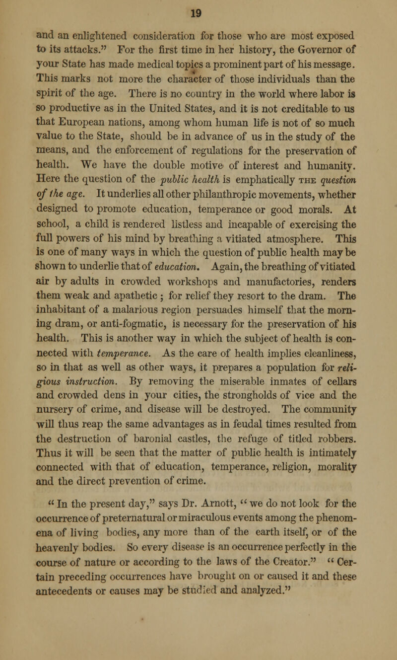 and an enlightened consideration for those who are most exposed to its attacks. For the first time in her history, the Governor of your State has made medical topics a prominent part of his message. This marks not more the character of those individuals than the spirit of the age. There is no country in the world where labor is so productive as in the United States, and it is not creditable to us that European nations, among whom human life is not of so much value to the State, should be in advance of us in the study of the means, and the enforcement of regulations for the preservation of health. We have the double motive of interest and humanity. Here the question of the public health is emphatically the question of the age. It underlies all other philanthropic movements, whether designed to promote education, temperance or good morals. At school, a child is rendered listless and incapable of exercising the full powers of his mind by breathing a vitiated atmosphere. This is one of many ways in which the question of public health may be shown to underlie that of education. Again, the breathing of vitiated air by adults in crowded workshops and manufactories, renders them weak and apathetic; for relief they resort to the dram. The inhabitant of a malarious region persuades himself that the morn- ing dram, or anti-fogmatic, is necessary for the preservation of his health. This is another way in which the subject of health is con- nected with temperance. As the care of health implies cleanliness, so in that as well as other ways, it prepares a population for reli- gious instruction. By removing the miserable inmates of cellars and crowded dens in your cities, the strongholds of vice and the nursery of crime, and disease will be destroyed. The community will thus reap the same advantages as in feudal times resulted from the destruction of baronial castles, the refuge of titled robbers. Thus it will be seen that the matter of public health is intimately connected with that of education, temperance, religion, morality and the direct prevention of crime.  In the present day, says Dr. Arnott,  we do not look for the occurrence of preternatural or miraculous events among the phenom- ena of living bodies, any more than of the earth itself, or of the heavenly bodies. So every disease is an occurrence perfectly in the course of nature or according to the laws of the Creator.  Cer- tain preceding occurrences have brought on or caused it and these antecedents or causes may be studied and analyzed.