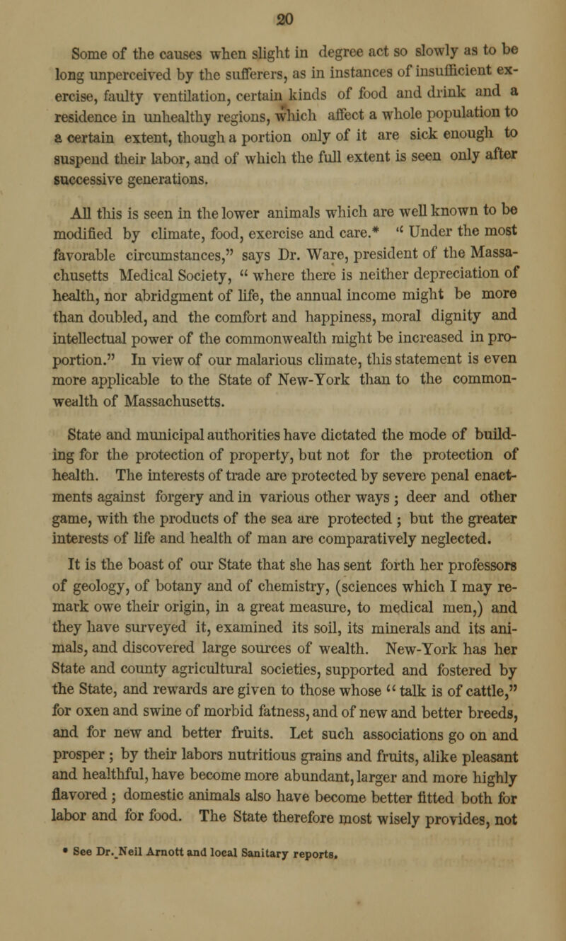 Some of the causes when slight in degree act so slowly as to be long unperceived by the sufferers, as in instances of insufficient ex- ercise, faulty ventilation, certain kinds of food and drink and a residence in unhealthy regions, which affect a whole population to a certain extent, though a portion only of it are sick enough to suspend their labor, and of which the full extent is seen only after successive generations. All this is seen in the lower animals which are well known to be modified by climate, food, exercise and care.*  Under the most favorable circumstances, says Dr. Ware, president of the Massa- chusetts Medical Society,  where there is neither depreciation of health, nor abridgment of life, the annual income might be more than doubled, and the comfort and happiness, moral dignity and intellectual power of the commonwealth might be increased in pro- portion. In view of our malarious climate, this statement is even more applicable to the State of New-York than to the common- wealth of Massachusetts. State and municipal authorities have dictated the mode of build- ing for the protection of property, but not for the protection of health. The interests of trade are protected by severe penal enact- ments against forgery and in various other ways ; deer and other game, with the products of the sea are protected ; but the greater interests of life and health of man are comparatively neglected. It is the boast of our State that she has sent forth her professors of geology, of botany and of chemistry, (sciences which I may re- mark owe their origin, in a great measure, to medical men,) and they have surveyed it, examined its soil, its minerals and its ani- mals, and discovered large sources of wealth. New-York has her State and county agricultural societies, supported and fostered by the State, and rewards are given to those whose  talk is of cattle, for oxen and swine of morbid fatness, and of new and better breeds, and for new and better fruits. Let such associations go on and prosper ; by their labors nutritious grains and fruits, alike pleasant and healthful, have become more abundant, larger and more highly flavored ; domestic animals also have become better fitted both for labor and for food. The State therefore most wisely provides, not • See Dr._Neil Arnott and local Sanitary reports.