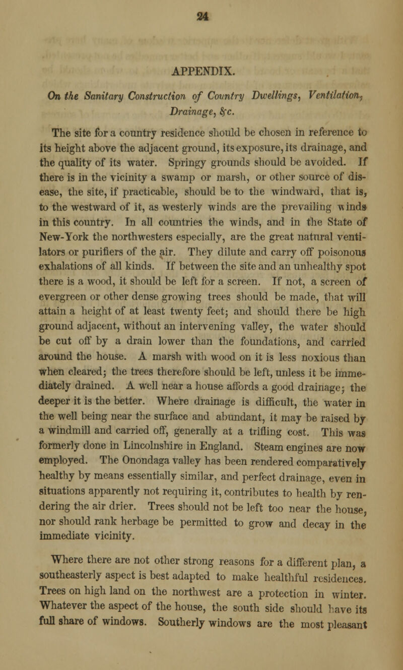 APPENDIX. On the Sanitary Construction of Country Dwellings, Ventilation, Drainage, fyc. The site for a country residence should be chosen in reference to its height above the adjacent ground, its exposure, its drainage, and the quality of its water. Springy grounds should be avoided. If there is in the vicinity a swamp or marsh, or other source of dis- ease, the site, if practicable, should be to the windward, that is, to the westward of it, as westerly winds are the prevailing winds in this country. In all countries the winds, and in the State of New-York the northwesters especially, are the great natural venti- lators or purifiers of the air. They dilute and carry off poisonous exhalations of all kinds. If between the site and an unhealthy spot there is a wood, it should be left for a screen. If not, a screen of evergreen or other dense growing trees should be made, that will attain a height of at least twenty feet; and should there be high ground adjacent, without an intervening valley, the water should be cut off by a drain lower than the foundations, and carried around the house. A marsh with wood on it is less noxious than when cleared; the trees therefore should be left, unless it be imme- diately drained. A well near a house affords a good drainage; the deeper it is the better. Where drainage is difficult, the water in the well being near the surface and abundant, it may be raised by a windmill and carried off, generally at a trifling cost. This was formerly done in Lincolnshire in England. Steam engines are now employed. The Onondaga valley has been rendered comparatively healthy by means essentially similar, and perfect drainage, even in situations apparently not requiring it, contributes to health by ren- dering the air drier. Trees should not be left too near the house, nor should rank herbage be permitted to grow and decay in the immediate vicinity. Where there are not other strong reasons for a different plan, a southeasterly aspect is best adapted to make healthful residences. Trees on high land on the northwest are a protection in winter. Whatever the aspect of the house, the south side should have its full share of windows. Southerly windows are the most pleasant